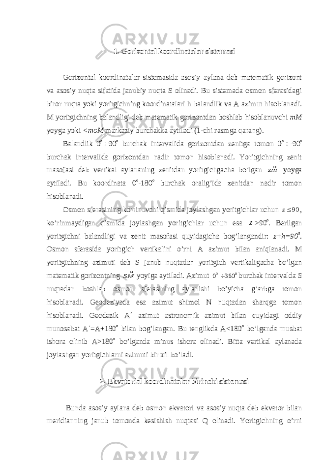 1. Gorizontal koordinatalar sistemasi Gorizontal koordinatalar sistemasida asosiy aylana deb matematik gorizont va asosiy nuqta sifatida janubiy nuqta S olinadi. Bu sistemada osmon sferasidagi biror nuqta yoki yoritgichning koordinatalari h balandlik va A azimut hisoblanadi. M yoritgichning balandligi deb matematik gorizontdan boshlab hisoblanuvchi mM yoyga yoki <moM markaziy burchakka aytiladi (1-chi rasmga qarang). Balandlik 0  90  burchak intervalida gorizontdan zenitga tomon 0  -90  burchak intervalida gorizontdan nadir tomon hisoblanadi. Yoritgichning zenit masofasi deb vertikal aylananing zenitdan yoritgichgacha bo’lgan mz yoyga aytiladi. Bu koordinata 0  -180  burchak oralig’ida zenitdan nadir tomon hisoblanadi. Osmon sferasining ko’rinuvchi qismida joylashgan yoritgichlar uchun 90z , ko’rinmaydigan qismida joylashgan yoritgichlar uchun esa z >90  . Berilgan yoritgichni balandligi va zenit masofasi quyidagicha bog’langandir: z+h=90 0 . Osmon sferasida yoritgich vertikalini o’rni A azimut bilan aniqlanadi. M yoritgichning azimuti deb S janub nuqtadan yoritgich vertikaligacha bo’lgan matematik gorizontning MS  yoyiga aytiladi. Azimut 0 0 360 0  burchak intervalda S nuqtadan boshlab osmon sferasining aylanishi bo’yicha g’arbga tomon hisoblanadi. Geodeziyada esa azimut shimol N nuqtadan sharqga tomon hisoblanadi. Geodezik A  azimut astronomik azimut bilan quyidagi oddiy munosabat A  =A+180  bilan bog’langan. Bu tenglikda A<180  bo’lganda musbat ishora olinib A>180  bo’lganda minus ishora olinadi. Bitta vertikal aylanada joylashgan yoritgichlarni azimuti bir xil bo’ladi. 2. Ekvatorial koordinatalar birinchi sistemasi Bunda asosiy aylana deb osmon ekvatori va asosiy nuqta deb ekvator bilan meridianning janub tomonda kesishish nuqtasi Q olinadi. Yoritgichning o’rni 