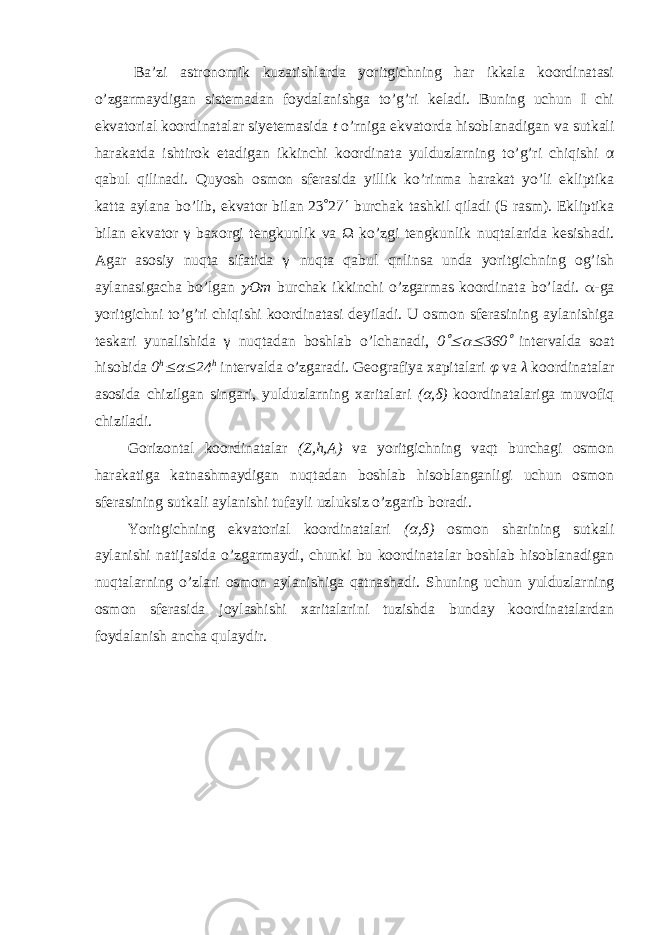  Ba’zi astronomik kuzatishlarda yoritgichning har ikkala koordinatasi o’zgarmaydigan sistemadan foydalanishga to’g’ri keladi. Buning uchun I chi ekvatorial koordinatalar siyetemasida t o’rniga ekvatorda hisoblanadigan va sutkali harakatda ishtirok etadigan ikkinchi koordinata yulduzlarning to’g’ri chiqishi α qabul qilinadi. Quyosh osmon sferasida yillik ko’rinma harakat yo’li ekliptika katta aylana bo’lib, ekvator bilan 23  27  burchak tashkil qiladi (5 rasm). Ekliptika bilan ekvator γ baxorgi tengkunlik va Ω ko’zgi tengkunlik nuqtalarida kesishadi. Agar asosiy nuqta sifatida γ nuqta qabul qnlinsa unda yoritgichning og’ish aylanasigacha bo’lgan  Om burchak ikkinchi o’zgarmas koordinata bo’ladi.  -ga yoritgichni to’g’ri chiqishi koordinatasi deyiladi. U osmon sferasining aylanishiga teskari yunalishida γ nuqtadan boshlab o’lchanadi, 0   360  intervalda soat hisobida 0 h  α  24 h intervalda o’zgaradi. Geografiya xap italari φ va λ koordinatalar asosida chizilgan singari, yulduzlarning xaritalari (α,δ) koordinatalariga muvofiq chiziladi. Gorizontal koordinatalar ( Z , h , A ) va yoritgichning vaqt burchagi osmon harakatiga katnashmaydigan nuqtadan boshlab hisoblanganligi uchun osmon sferasining sutkali aylanishi tufayli uzluksiz o’zgarib boradi. Yoritgichning ekvatorial koordinatalari (α,δ) osmon sharining sutkali aylanishi natijasida o’zgarmaydi, chunki bu koordinata lar boshlab hisoblanadigan nuqtalarning o’zlari osmon aylanishiga qatnashadi. Shuning uchun yulduzlarning osmon sferasida joylashishi xaritalarini tuzishda bunday koordinatalardan foydalanish ancha qulaydir. 