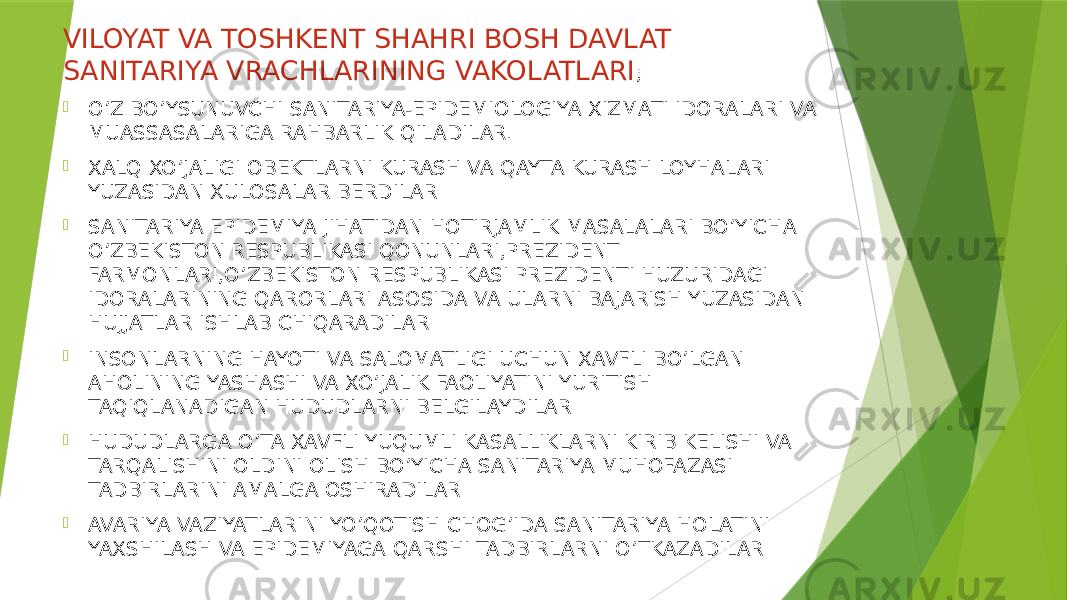 VILOYAT VA TOSHKENT SHAHRI BOSH DAVLAT SANITARIYA VRACHLARINING VAKOLATLARI ;  O’Z BO’YSUNUVCHI SANITARIYA-EPIDEMIOLOGIYA XIZMATI IDORALARI VA MUASSASALARIGA RAHBARLIK QILADILAR.  XALQ XO’JALIGI OBEKTLARNI KURASH VA QAYTA KURASH LOYHALARI YUZASIDAN XULOSALAR BERDILAR  SANITARIYA EPIDEMIYA JIHATIDAN HOTIRJAMLIK MASALALARI BO’YICHA O’ZBEKISTON RESPUBLIKASI QONUNLARI,PREZIDENT FARMONLARI,O’ZBEKISTON RESPUBLIKASI PREZIDENTI HUZURIDAGI IDORALARINING QARORLARI ASOSIDA VA ULARNI BAJARISH YUZASIDAN HUJJATLAR ISHLAB CHIQARADILAR  INSONLARNING HAYOTI VA SALOMATLIGI UCHUN XAVFLI BO’LGAN AHOLINING YASHASHI VA XO’JALIK FAOLIYATINI YURITISH TAQIQLANADIGAN HUDUDLARNI BELGILAYDILAR  HUDUDLARGA O’TA XAVFLI YUQUMLI KASALLIKLARNI KIRIB KELISHI VA TARQALISHINI OLDINI OLISH BO’YICHA SANITARIYA MUHOFAZASI TADBIRLARINI AMALGA OSHIRADILAR  AVARIYA VAZIYATLARINI YO’QOTISH CHOG’IDA SANITARIYA HOLATINI YAXSHILASH VA EPIDEMIYAGA QARSHI TADBIRLARNI O’TKAZADILAR 