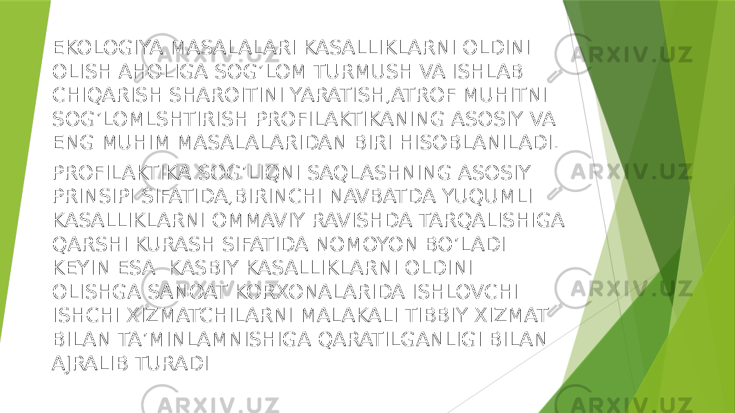 EKOLOGIYA MASALALARI KASALLIKLARNI OLDINI OLISH AHOLIGA SOG’LOM TURMUSH VA ISHLAB CHIQARISH SHAROITINI YARATISH,ATROF MUHITNI SOG’LOMLSHTIRISH PROFILAKTIKANING ASOSIY VA ENG MUHIM MASALALARIDAN BIRI HISOBLANILADI. PROFILAKTIKA SOG’LIQNI SAQLASHNING ASOSIY PRINSIPI SIFATIDA,BIRINCHI NAVBATDA YUQUMLI KASALLIKLARNI OMMAVIY RAVISHDA TARQALISHIGA QARSHI KURASH SIFATIDA NOMOYON BO’LADI KEYIN ESA KASBIY KASALLIKLARNI OLDINI OLISHGA SANOAT KORXONALARIDA ISHLOVCHI ISHCHI XIZMATCHILARNI MALAKALI TIBBIY XIZMAT BILAN TA’MINLAMNISHIGA QARATILGANLIGI BILAN AJRALIB TURADI 