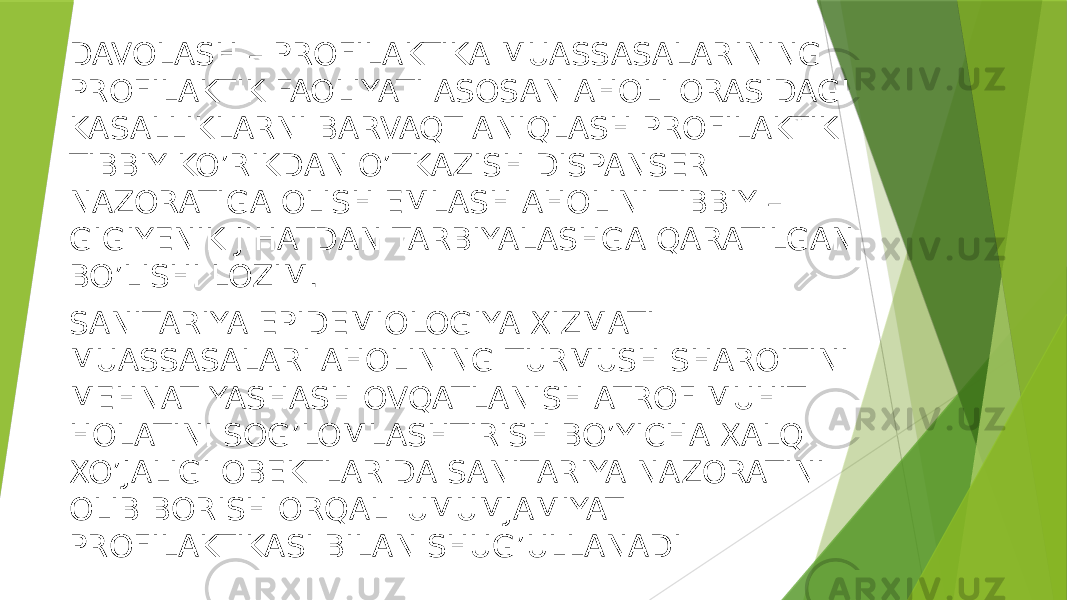 DAVOLASH – PROFILAKTIKA MUASSASALARINING PROFILAKTIK FAOLIYATI ASOSAN AHOLI ORASIDAGI KASALLIKLARNI BARVAQT ANIQLASH PROFILAKTIK TIBBIY KO’RIKDAN O’TKAZISH DISPANSER NAZORATIGA OLISH EMLASH AHOLINI TIBBIY – GIGIYENIK JIHATDAN TARBIYALASHGA QARATILGAN BO’LISHI LOZIM. SANITARIYA EPIDEMIOLOGIYA XIZMATI MUASSASALARI AHOLINING TURMUSH SHAROITINI MEHNAT YASHASH OVQATLANISH ATROF MUHIT HOLATINI SOG’LOMLASHTIRISH BO’YICHA XALQ XO’JALIGI OBEKTLARIDA SANITARIYA NAZORATINI OLIB BORISH ORQALI UMUMJAMIYAT PROFILAKTIKASI BILAN SHUG’ULLANADI 