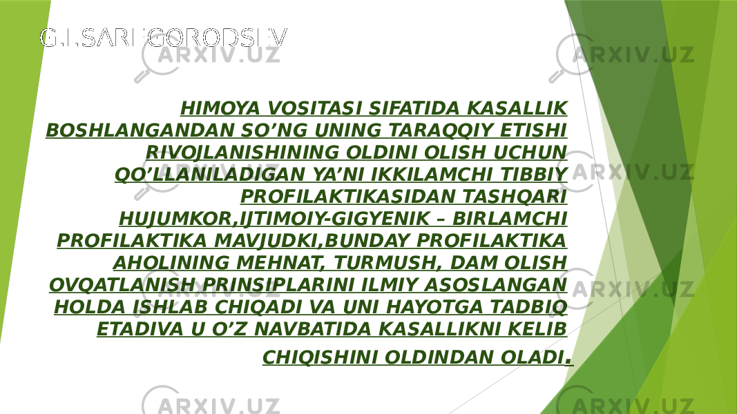 G.I.SAREGORODSEV HIMOYA VOSITASI SIFATIDA KASALLIK BOSHLANGANDAN SO’NG UNING TARAQQIY ETISHI RIVOJLANISHINING OLDINI OLISH UCHUN QO’LLANILADIGAN YA’NI IKKILAMCHI TIBBIY PROFILAKTIKASIDAN TASHQARI HUJUMKOR,IJTIMOIY-GIGYENIK – BIRLAMCHI PROFILAKTIKA MAVJUDKI,BUNDAY PROFILAKTIKA AHOLINING MEHNAT, TURMUSH, DAM OLISH OVQATLANISH PRINSIPLARINI ILMIY ASOSLANGAN HOLDA ISHLAB CHIQADI VA UNI HAYOTGA TADBIQ ETADIVA U O’Z NAVBATIDA KASALLIKNI KELIB CHIQISHINI OLDINDAN OLADI . 