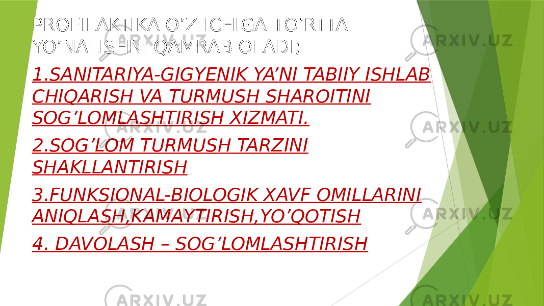 PROFILAKTIKA O’Z ICHIGA TO’RTTA YO’NALISHNI QAMRAB OLADI; 1.SANITARIYA-GIGYENIK YA’NI TABIIY ISHLAB CHIQARISH VA TURMUSH SHAROITINI SOG’LOMLASHTIRISH XIZMATI. 2.SOG’LOM TURMUSH TARZINI SHAKLLANTIRISH 3.FUNKSIONAL-BIOLOGIK XAVF OMILLARINI ANIQLASH,KAMAYTIRISH,YO’QOTISH 4. DAVOLASH – SOG’LOMLASHTIRISH 