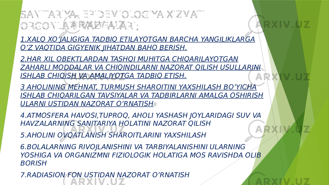 SANITARIYA- EPIDEMIOLOGIYA XIZMATI ORGONLARI VAZIFALARI; 1.XALQ XO’JALIGIGA TADBIQ ETILAYOTGAN BARCHA YANGILIKLARGA O’Z VAQTIDA GIGYENIK JIHATDAN BAHO BERISH. 2.HAR XIL OBEKTLARDAN TASHQI MUHITGA CHIQARILAYOTGAN ZAHARLI MODDALAR VA CHIQINDILARNI NAZORAT QILISH USULLARINI ISHLAB CHIQISH VA AMALIYOTGA TADBIQ ETISH. 3 AHOLINING MEHNAT, TURMUSH SHAROITINI YAXSHILASH BO’YICHA ISHLAB CHIQARILGAN TAVSIYALAR VA TADBIRLARNI AMALGA OSHIRISH ULARNI USTIDAN NAZORAT O’RNATISH II 4.ATMOSFERA HAVOSI,TUPROQ, AHOLI YASHASH JOYLARIDAGI SUV VA HAVZALARNING SANITARIYA HOLATINI NAZORAT QILISH 5.AHOLINI OVQATLANISH SHAROITLARINI YAXSHILASH 6.BOLALARNING RIVOJLANISHINI VA TARBIYALANISHINI ULARNING YOSHIGA VA ORGANIZMNI FIZIOLOGIK HOLATIGA MOS RAVISHDA OLIB BORISH 7.RADIASION FON USTIDAN NAZORAT O’RNATISH 