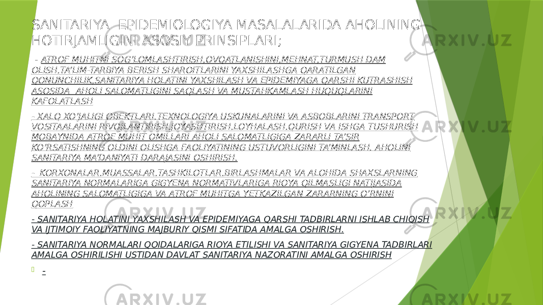 SANITARIYA- EPIDEMIOLOGIYA MASALALARIDA AHOLINING HOTIRJAMLIGINI ASOSIY PRINSIPLARI; - ATROF MUHITNI SOG’LOMLASHTIRISH,OVQATLANISHINI,MEHNAT,TURMUSH DAM OLISH,TA’LIM-TARBIYA BERISH SHAROITLARINI YAXSHILASHGA QARATILGAN QONUNCHILIK,SANITARIYA HOLATINI YAXSHILASH VA EPIDEMIYAGA QARSHI KUTRASHISH ASOSIDA AHOLI SALOMATLIGINI SAQLASH VA MUSTAHKAMLASH HUQUQLARINI KAFOLATLASH - XALQ XO’JALIGI OBEKTLARI,TEXNOLOGIYA USKUNALARINI VA ASBOBLARINI TRANSPORT VOSITAALARINI RIVOJLANTIRISH,JOYASHTIRISH,LOYHALASH,QURISH VA ISHGA TUSHURISH MOBAYNIDA ATROF MUHIT OMILLARI AHOLI SALOMATLIGIGA ZARARLI TA’SIR KO’RSATISHNING OLDINI OLISHGA FAOLIYATINING USTUVORLIGINI TA’MINLASH, AHOLINI SANITARIYA MA’DANIYATI DARAJASINI OSHIRISH. - KORXONALAR,MUASSALAR,TASHKILOTLAR,BIRLASHMALAR VA ALOHIDA SHAXSLARNING SANITARIYA NORMALARIGA GIGYENA NORMATIVLARIGA RIOYA QILMASLIGI NATIJASIDA AHOLINING SALOMATLIGIGA VA ATROF MUHITGA YETKAZILGAN ZARARNING O’RNINI QOPLASH - SANITARIYA HOLATINI YAXSHILASH VA EPIDEMIYAGA QARSHI TADBIRLARNI ISHLAB CHIQISH VA IJTIMOIY FAOLIYATNING MAJBURIY QISMI SIFATIDA AMALGA OSHIRISH. - SANITARIYA NORMALARI QOIDALARIGA RIOYA ETILISHI VA SANITARIYA GIGYENA TADBIRLARI AMALGA OSHIRILISHI USTIDAN DAVLAT SANITARIYA NAZORATINI AMALGA OSHIRISH  - 