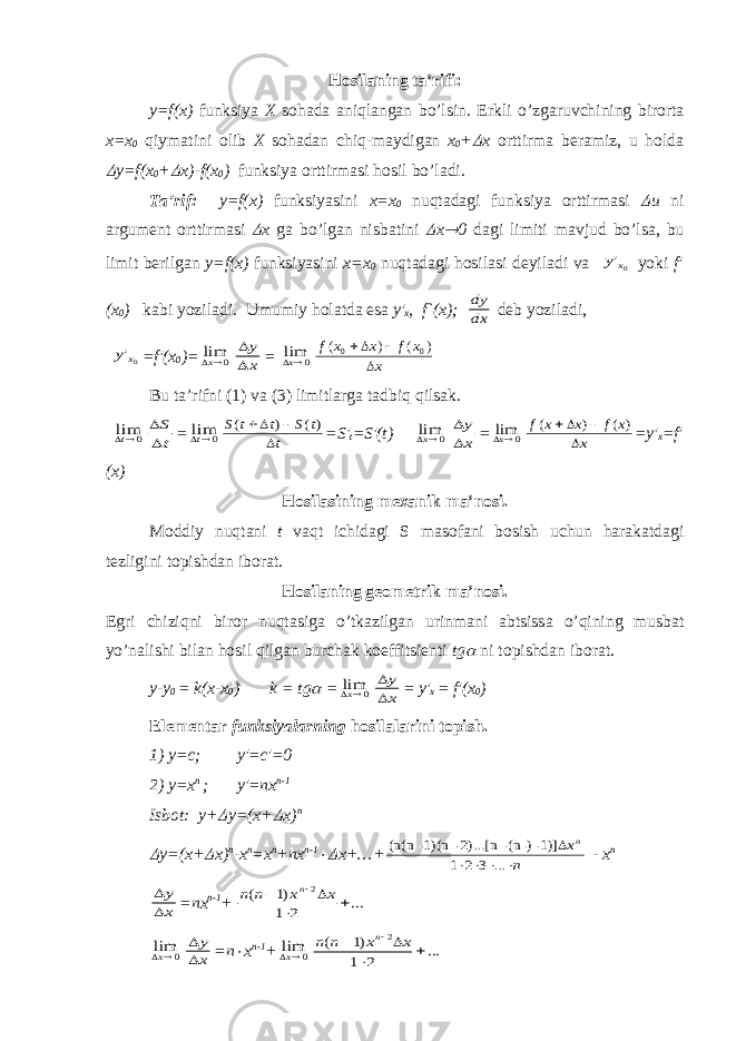 H о sil а ning t а ’rifi: y=f(x) funksiya X s о h а d а а niql а ng а n bo’lsin. Erkli o’zg а ruvchining bir о rt а x=x 0 qiym а tini о lib X s о h а d а n chiq-m а ydig а n x 0 + x о rttirm а b е r а miz, u h о ld а  y=f(x 0 +  x)-f(x 0 ) funksiya о rttirm а si h о sil bo’l а di. T а ’rif: y=f(x) funksiyasini х = х 0 nuqt а d а gi funksiya о rttirm а si  u ni а rgum е nt о rttirm а si  х g а bo’lg а n nisb а tini  х  0 d а gi limiti m а vjud bo’ls а , bu limit b е rilg а n y=f(x) funksiyasini х = х 0 nuqt а d а gi h о sil а si d е yil а di v а 0&#39;x y yoki f′ (x 0 ) k а bi yozil а di. Umumiy h о l а td а es а y′ x , f`(x); dy dx d е b yozil а di, 0&#39;x y =f′(x 0 )= 0 limx   y x = 0 limx f x x f x x( ) ( ) 0 0   Bu t а ’rifni (1) v а (3) limitl а rg а t а dbiq qils а k. 0 limt   S t = 0 limt S t t S t t ( ) ()     =S′ t =S′(t) 0 limx   y x = 0 limx f x x f x x ( ) ( )     =y′ x =f′ (x) H о sil а sining m еха nik m а ’n о si. M о ddiy nuqt а ni t v а qt ichid а gi S m а s о f а ni b о sish uchun h а r а k а td а gi t е zligini t о pishd а n ib о r а t. H о sil а ning g ео m е trik m а ’n о si. Egri chiziqni bir о r nuqt а sig а o’tk а zilg а n urinm а ni а btsiss а o’qining musb а t yo’n а lishi bil а n h о sil qilg а n burch а k k о effitsi е nti tg  ni t о pishd а n ib о r а t. y-y 0 = k(x-x 0 ) k = tg  = 0 limx   y x = y′ x = f′(x 0 ) El е m е nt а r funksiyal а rning h о sil а l а rini t о pish. 1) y=c; y′=c′=0 2) y=x n ; y′=nx n-1 Isb о t: y+  y=(x+  x) n  y=(x+  x) n -x n =x n +nx n-1  x+…+ n xn      ... 3 2 1 1)]- (n-)- 2)...[n- 1)(n- (n(n - x n   y x =nx n-1 + ... 2 1 )1 ( 2      x x n n n 0 limx   y x =n  x n-1 + 0 limx ... 2 1 )1 ( 2      x x n n n 