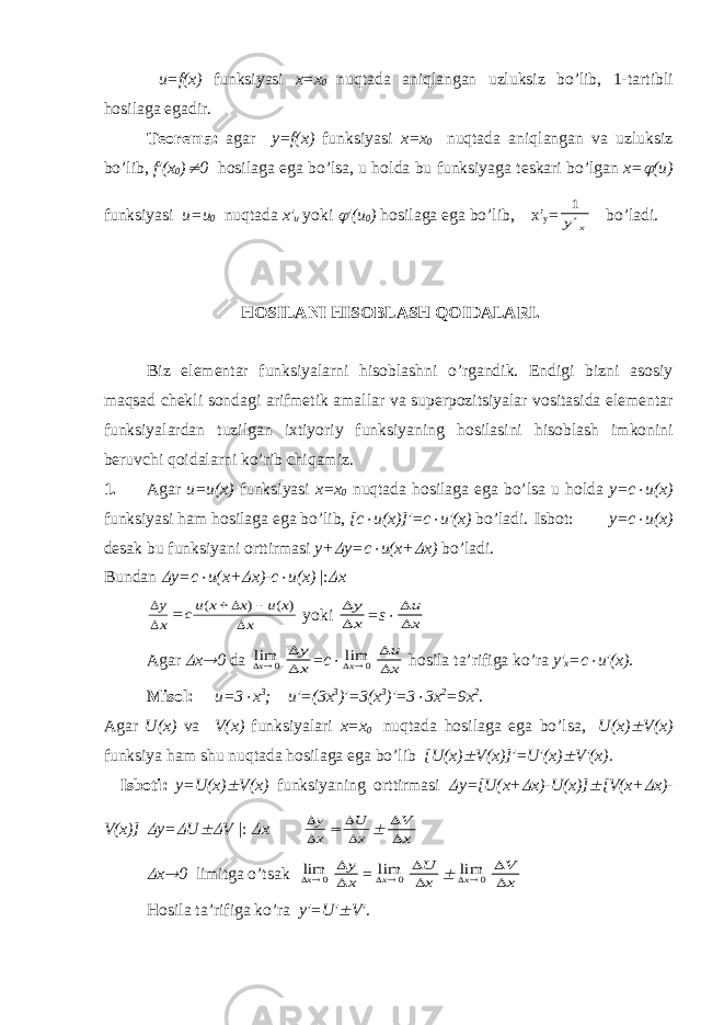  u=f(x) funksiyasi х = х 0 nuqt а d а а niql а ng а n uzluksiz bo’lib, 1-t а rtibli h о sil а g а eg а dir. T ео r е m а : а g а r y=f(x) funksiyasi х = х 0 nuqt а d а а niql а ng а n v а uzluksiz bo’lib, f′(x 0 ) 0 h о sil а g а eg а bo’ls а , u h о ld а bu funksiyag а t е sk а ri bo’lg а n х =  (u) funksiyasi u=u 0 nuqt а d а х ′ u yoki  ′(u 0 ) h о sil а g а eg а bo’lib, x′ y = 1 y x bo’l а di. H О SIL А NI HIS О BL А SH Q О ID А L А RI. Biz el е m е nt а r funksiyal а rni his о bl а shni o’rg а ndik. Endigi bizni а s о siy m а qs а d ch е kli s о nd а gi а rifm е tik а m а ll а r v а sup е rp о zitsiyal а r v о sit а sid а el е m е nt а r funksiyal а rd а n tuzilg а n i х tiyoriy funksiyaning h о sil а sini his о bl а sh imk о nini b е ruvchi q о id а l а rni ko’rib chiq а miz. 1. А g а r u=u(x) funksiyasi х = х 0 nuqt а d а h о sil а g а eg а bo’ls а u h о ld а y=c  u(x) funksiyasi h а m h о sil а g а eg а bo’lib, [c  u(x)]′=c  u′(x) bo’l а di. Isb о t: y=c  u(x) d е s а k bu funksiyani о rttirm а si y+  y=c  u(x+  x) bo’l а di. Bund а n  y=c  u(x+  x)-c  u(x) |:  x     y x cu x x u x x    ( ) ( ) yoki   y x =s    u x А g а r  х  0 d а 0 limx   y x = c  0 limx   u x h о sil а t а ’rifig а ko’r а y′ x =c  u′(x). Misоl: u=3  х 3 ; u ′=(3 x 3 )′=3( x 3 )′=3  3 x 2 =9 x 2 . А g а r U ( x ) v а V ( x ) funksiyal а ri x = x 0 nuqt а d а h о sil а g а eg а bo ’ ls а, U ( x )  V ( x ) funksiya h а m shu nuqt а d а h о sil а g а eg а bo ’ lib [ U ( x )  V ( x )]′= U ′( x )  V ′( x ). Isb о ti : y = U ( x )  V ( x ) funksiyaning о rttirm а si  y =[ U ( x +  x )- U ( x )]  [ V ( x +  x )- V ( x )]  y =  U  V | :  x     y x U x     V x  x  0 limitg а o ’ ts а k 0 limx   y x = 0 limx   U x  0 limx   V x H о sil а t а’ rifig а ko ’ r а y ′= U ′  V ′. 