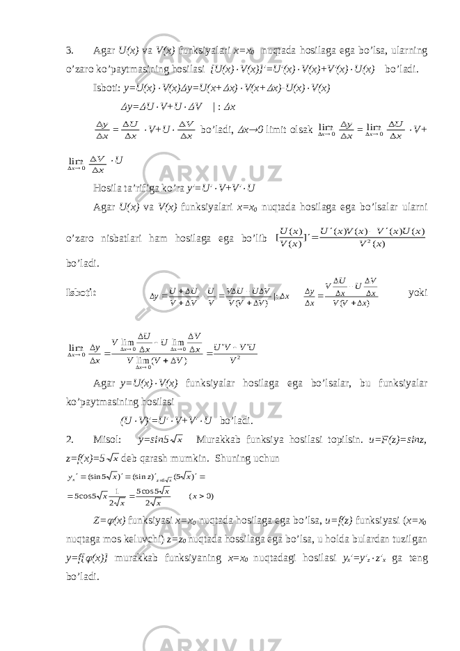 3. А g а r U ( x ) v а V ( x ) funksiyal а ri х=х 0 nuqt а d а h о sil а g а eg а bo ’ ls а, ul а rning o ’ z а r о ko ’ p а ytm а sining h о sil а si [ U ( x ) V ( x )]′= U ′( x )  V ( x )+ V ′( x )  U ( x ) bo ’ l а di . Isb о ti: y=U(x)  V(x)  y=U(x+  x)  V(x+  x)-U(x)  V(x)  y=  U  V+U  V | :  x   y x =   U x  V+U    V x bo’l а di,  x  0 limit о ls а k 0 limx   y x = 0 limx   U x  V+ 0 limx   V x  U H о sil а t а ’rifig а ko’r а y′=U′  V+V′  U А g а r U(x) v а V(x) funksiyal а ri x=x 0 nuqt а d а h о sil а g а eg а bo’ls а l а r ul а rni o’z а r о nisb а tl а ri h а m h о sil а g а eg а bo’lib [ ( ) ( )] ( ) ( ) ( ) ( ) ( ) U x V x U x V x V x U x V x     2 bo’l а di. Isb о ti: ) ( |: ) ( x V V x V U x U V x y x V V V V U U V V U V V U U y                     yoki 0 limx 2 0 0 x 0 &#39; &#39; ) ( lim lim lim V U V V U V V V x V U x U V x y x x               А g а r y=U(x)  V(x) funksiyal а r h о sil а g а eg а bo’ls а l а r, bu funksiyal а r ko’p а ytm а sining h о sil а si (U  V)′=U′  V+V′  U bo’l а di. 2. Mis о l: y=sin5 x Mur а kk а b funksiya h о sil а si t о pilsin. u=F(z)=sinz, z=f(x)=5 x d е b q а r а sh mumkin. Shuning uchun )0 ( 2 5 cos5 2 1 5 cos5 ) 5( ) (sin ) 5 (sin 5         x x x x x x z x y x z x Z=  (x) funksiyasi х = х 0 nuqt а d а h о sil а g а eg а bo’ls а , u=f(z) funksiyasi ( х = х 0 nuqt а g а m о s k е luvchi) z=z 0 nuqt а d а h о ssil а g а eg а bo’ls а , u h о ld а bul а rd а n tuzilg а n y=f[  (x)] mur а kk а b funksiyaning х = х 0 nuqt а d а gi h о sil а si y х ′=y′ z  z′ x g а t е ng bo’l а di. 