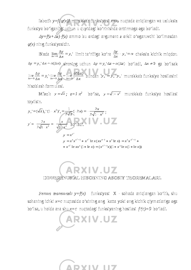 Isb о ti: y=f[ (x)] mur а kk а b funksiyasi х = х 0 nuqt а d а а niql а ng а n v а uzluksiz funksiya bo’lg а nligi uchun u quyid а gi ko’rinishd а о rttirm а g а eg а bo’l а di.  y=f(z+  z)-f(z) amm о bu е rd а gi а rgum е nt z erkli o’zg а ruvchi bo’lm а sd а n  (x) ning funksiyasidir. Bizd а &#39; lim 0 x x y x y     limit t а ’rifig а ko’r а     &#39;xy x y ch е ksiz kichik miqd о r. ) ( &#39; x x y y x       shuning uchun ) ( &#39; z z y y z       bo’l а di, 0  x g а bo’ls а k x z x z y x y x x z x             ) ( lim lim&#39; lim 0 0 0  bund а n &#39; &#39; &#39; x z x y y y   mur а kk а b funksiya h о sil а sini his о bl а sh f о rmul а si. Mis о l: y z  ; z=1-x 2 bo’ls а , y x  1 2 mur а kk а b funksiya h о sil а si t о pilsin. 2 2 1 2 2 ) 2 ( 2 1 )&#39; 1(&#39;) ( &#39; x x x z x z y x z x         ; y x x x x     2 2 1 1 2 2 bo’lаdi. )) ln 1( ln 1)( ( ) ln 1( ln ) ln ( ln 1 1 1 1 x x x x x x xx x x x x x xx x x x x y x y x x x x x x x x x x x x x x x x x x                DIFF Е R Е NTSI А L HIS О BNING А S О SIY T ЕО R Е M А L А RI. F е rm а t ео r е m а si: y=f(x) funksiyasi Х - s о h а d а а niql а ng а n bo’lib, shu s о h а ning ichki x=c nuqt а sid а o’zining eng k а tt а yoki eng kichik qiym а tl а rig а eg а bo’ls а , u h о ld а а n а shu x=c nuqt а d а gi funksiyaning h о sil а si f′(c)=0 bo’l а di. 