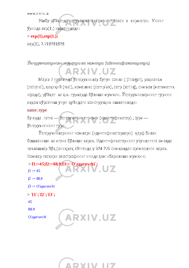 www.arxiv.uz Ушбу рўйҳатда натурал логарифмнинг асоси e кирмаган. Унинг ўрнида exp (1.) ишлатилади: > exp(1),exp(1.); exp(1), 2.718281828 Ўзгарувчиларнинг турлари ва номлари (идентификаторлари) Ma р le 7 тизимида ўзгарувчилар бутун сонли ( (integer), рационал (rational), ҳақиқий (real), комплекс (complex), сатр (string), символ (математик ифода), рўйҳат ва ҳ.к. турларда бўлиши мумкин. Ўзгарувчиларнинг турини яққол кўрсатиш учун қуйидаги конструкция ишлатилади: name::type бу ерда name — ўзгарувчининг номи (идентификатор) , type — ўзгарувчининг тури. Ўзгарувчиларнинг номлари (идентификаторлари) ҳарф билан бошланиши ва ягона бўлиши керак. Идентификаторнинг узунлигига ам a лда чеклашлар йўқ (аниқроқ айтганда у 524 275 символдан ортмаслиги керак. Номлар тескари апострофнинг ичида ҳам иберилиши мумкин: > f1:=45;f2:=88.9;f3:=`O&#39;zgaruvchi`; := f1 45 := f2 88.9 := f3 O&#39;zgaruvchi > `f1`;`f2`;`f3`; 45 88.9 O&#39;zgaruvchi 