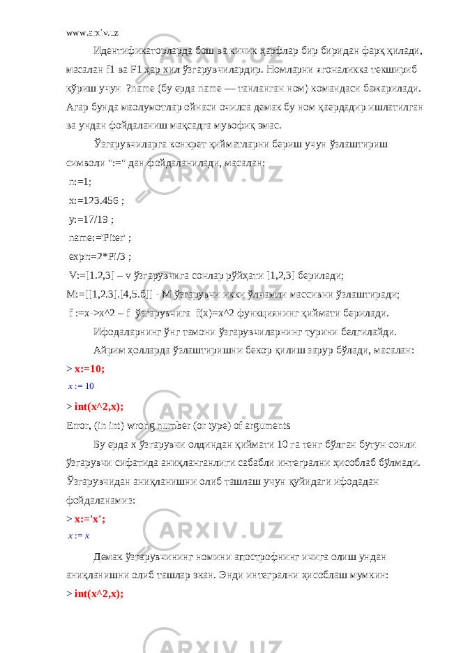 www.arxiv.uz Идентификаторларда бош ва кичик ҳарфлар бир биридан фарқ қилади, масалан f 1 ва F 1 ҳар хил ўзгарувчилардир. Номларни ягоналикка текшириб кўриш учун ?name (бу ерда name — танланган ном) командаси бажарилади. Агар бунда ма o лумотлар ойнаси очилса демак бу ном қаердадир ишлатилган ва ундан фойдаланиш мақсадга мувофиқ эмас. Ўзгарувчиларга конкрет қийматларни бериш учун ўзлаштириш символи &#34;:=&#34; дан фойдаланилади, масалан:   n:=1;   х :=123.456 ;   у :=17/19 ;   name:=&#39;Piter&#39; ;   expr:=2*Pi/3 ;   V:=[1.2,3] – v ўзгарувчига сонлар рўйҳати [1,2,3] берилади ; М :=[[1,2.3].[4,5. б ]] - М ўзгарувчи икки ўлчамли массивни ўзлаштиради ;     f :=х->х^2 – f ўзгарувчига f(x)=x^2 функциянинг қиймати берилади. Ифодаларнинг ўнг тамони ўзгарувчиларнинг турини белгилайди.   Айрим ҳолларда ўзлаштиришни бекор қилиш зарур бўлади, масалан: > x:=10; := x 10 > int(x^2,x); Error, (in int) wrong number (or type) of arguments Бу ерда x ўзгарувчи олдиндан қиймати 10 га тенг бўлган бутун сонли ўзгарувчи сифатида аниқланганлиги сабабли интегрални ҳисоблаб бўлмади . Ўзгарувчидан аниқланишни олиб ташлаш учун қуйидаги ифодадан фойдаланамиз : > x:=&#39;x&#39;; := x x Демак ўзгарувчининг номини апострофнинг ичига олиш ундан аниқланишни олиб ташлар экан. Энди интегрални ҳисоблаш мумкин: > int(x^2,x); 