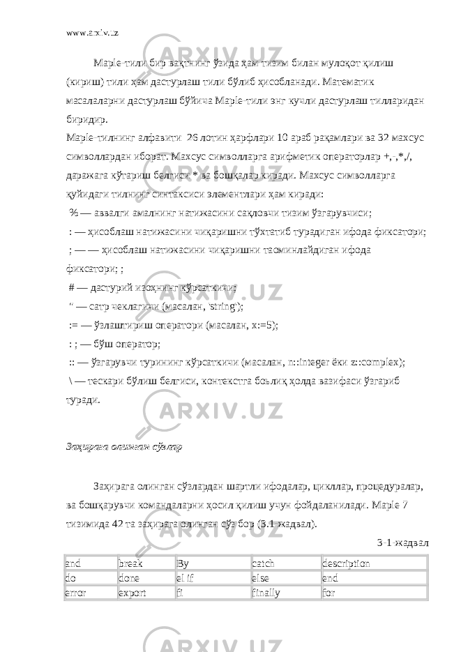 www.arxiv.uz Ma р le -тили бир вақтнинг ўзида ҳам тизим билан мулоқот қилиш ( кириш ) тили ҳам дастурлаш тили бўлиб ҳисобланади . Математик масалаларни дастурлаш бўйича Ma р le- тили энг кучли дастурлаш тилларидан биридир . Ma р le- тилнинг алфавити 26 лотин ҳарфлари 10 араб рақамлари ва 32 махсус символлардан иборат . Махсус символларга арифметик операторлар +,-,*,/, даражага кўтариш белгиси * ва бошқалар киради. Махсус символларга қуйидаги тилнинг синтаксиси элементлари ҳам киради:   % — аввалги амалнинг натижасини сақловчи тизим ўзгарувчиси;   : — ҳисоблаш натижасини чиқаришни тўхтатиб турадиган ифода фиксатори;   ; — — ҳисоблаш натижасини чиқаришни та o минлайдиган ифода фиксатори; ;   # — дастурий изоҳнинг кўрсаткичи;     &#34; — сатр чеклагичи (масалан, &#39;string&#39;);   := — ўзлаштириш оператори (масалан, х:=5);   : ; — бўш оператор;   :: — ўзгарувчи турининг кўрсаткичи (масалан, n::integer ёки z::complex);   \ — тескари бўлиш белгиси, контекстга боьлиқ ҳолда вазифаси ўзгариб туради.   Заҳирага олинган сўзлар Заҳирага олинган сўзлардан шартли ифодалар, цикллар, процедуралар, ва бошқарувчи командаларни ҳосил қилиш учун фойдаланилади. Ma р le 7 тизимида 42 та заҳирага олинган сўз бор (3.1-жадвал). 3 - 1- жадвал and break By catch description do done el if else end error export fi finally for 