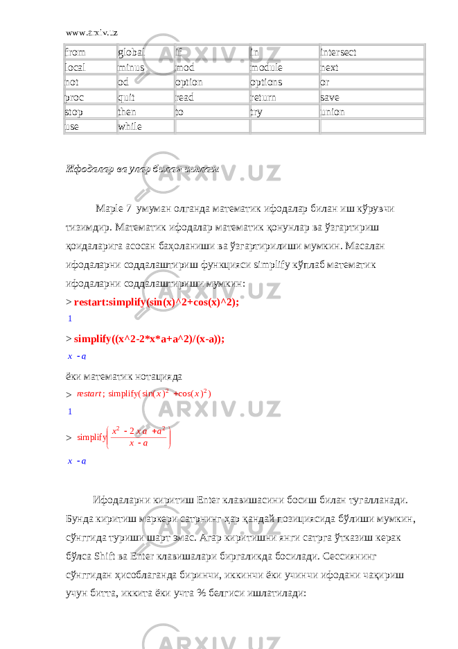 www.arxiv.uz from global if in intersect local minus mod module next not od option options or proc quit read return save stop then to try union use while   Ифодалар ва улар билан ишлаш Maрle 7 умуман олганда математик ифодалар билан иш кўрувчи тизимдир. Математик ифодалар математик қонунлар ва ўзгартириш қоидаларига асосан баҳоланиши ва ўзгартирилиши мумкин. Масалан ифодаларни соддалаштириш функцияси simplify кўплаб математик ифодаларни соддалаштириши мумкин: > restart:simplify(sin(x)^2+cos(x)^2);1 > simplify((x^2-2*x*a+a^2)/(x-a)); x a ёки математик нотацияда > ; restart ( ) simplify  ( ) sin x 2 ( ) cos x 2 1 >       simplify   x2 2xa a2 x a x a Ифодаларни киритиш Enter клавишасини босиш билан тугалланади. Бунда киритиш маркери сатрнинг ҳар қандай позициясида бўлиши мумкин, сўнггида туриши шарт эмас. Агар киритишни янги сатрга ўтказиш керак бўлса Sh ift ва Enter клавишалари биргаликда босилади. Сессиянинг сўнггидан ҳисоблаганда биринчи, иккинчи ёки учинчи ифодани чақириш учун битта, иккита ёки учта % белгиси ишлатилади: 