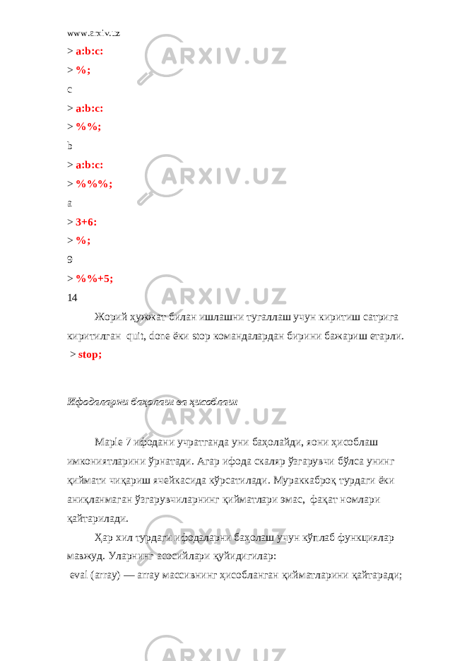 www.arxiv.uz > a:b:c: > %; c > a:b:c: > %%; b > a:b:c: > %%%; a > 3+6: > %; 9 > %%+5; 14 Жорий ҳужжат билан ишлашни тугаллаш учун киритиш сатрига киритилган quit, done ёки stop командалардан бирини бажариш етарли .   > stop; Ифодаларни баҳолаш ва ҳисоблаш Ma р le 7 ифодани учратганда уни баҳолайди , я o ни ҳисоблаш имкониятларини ўрнатади . Агар ифода скаляр ўзгарувчи бўлса унинг қиймати чиқариш ячейкасида кўрсатилади . Мураккаброқ турдаги ёки аниқланмаган ўзгарувчиларнинг қийматлари эмас , фақат номлари қайтарилади . Ҳар хил турдаги ифодаларни баҳолаш учун кўплаб функциялар мавжуд . Уларнинг асосийлари қуйидигилар :   eval (array) — array массивнинг ҳисобланган қийматларини қайтаради ; 