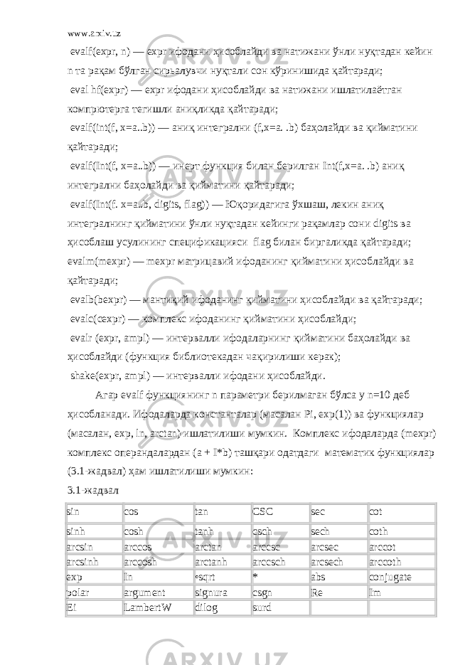 www.arxiv.uz   evalf(expr, n) — ехр r ифодани ҳисоблайди ва натижани ўнли нуқтадан кейин n та рақам бўлган сирьалувчи нуқтали сон кўринишида қайтаради ;   eval hf( ехрг ) — ехр r ифодани ҳисоблайди ва натижани ишлатилаётган комп p ютерга тегишли аниқликда қайтаради ;   evalf(int(f, x=a..b)) — аниқ интегрални (f,x=a. .b) баҳолайди ва қийматини қайтаради ;   evalf(Int(f, x=a..b)) — инерт функция билан берилган Int(f,x=a. .b) аниқ интегрални баҳолайди ва қийматини қайтаради ;   evalf(Int(f. x=a..b, digits, flag)) — Юқоридагига ўхшаш , лекин аниқ интегралнинг қийматини ўнли нуқтадан кейинги рақамлар сони digits ва ҳисоблаш усулининг спецификацияси flag билан биргаликда қайтаради ; evalm(mexpr) — mexpr матрицавий ифоданинг қийматини ҳисоблайди ва қайтаради ;   evalb(bexpr) — мантиқий ифоданинг қийматини ҳисоблайди ва қайтаради ;   evalc(cexpr) — комплекс ифоданинг қийматини ҳисоблайди ;   evalr ( ехр r, ampl) — интервалли ифодаларнинг қийматини баҳолайди ва ҳисоблайди ( функция библиотекадан чақирилиши керак );   shake(expr, ampl) — интервалли ифодани ҳисоблайди . Агар evalf функциянинг n параметри берилмаган бўлса у n=10 деб ҳисобланади . Ифодаларда константалар ( масалан Pi, exp(1)) ва функциялар ( масалан , exp, ln, arctan) ишлатилиши мумкин . Комплекс ифодаларда (mexpr) комплекс операндалардан ( а + I*b) ташқари одатдаги математик функциялар (3.1- жадвал ) ҳам ишлатилиши мумкин : 3.1-жадвал sin cos tan CSC sec cot sinh cosh tanh csch sech coth arcsin arccos arctan arccsc arcsec arccot arcsinh arccosh arctanh arccsch arcsech arccoth exp In •sqrt * abs conjugate polar argument signura csgn Re Im Ei LambertW dilog surd 