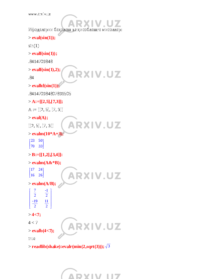 www.arxiv.uz Ифодаларни баҳолаш ва ҳисоблашга мисоллар: > eval(sin(1)); sin(1) > evalf(sin(1)); .8414709848 > evalf(sin(1),2); .84 > evalhf(sin(1)); .841470984807896505 > A:=[[2,5],[7,3]]; A := [[2, 5], [7, 3]] > eval(A); [[2, 5], [7, 3]] > evalm(10*A+3);      23 50 70 33 > B:=[[1,2],[3,4]]: > evalm(A&*B);       17 24 16 26 > evalm(A/B);       7 2 -1 2 -19 2 11 2 > 4<7; 4 < 7 > evalb(4<7); true > readlib(shake):evalr(min(2,sqrt(3))); 3 