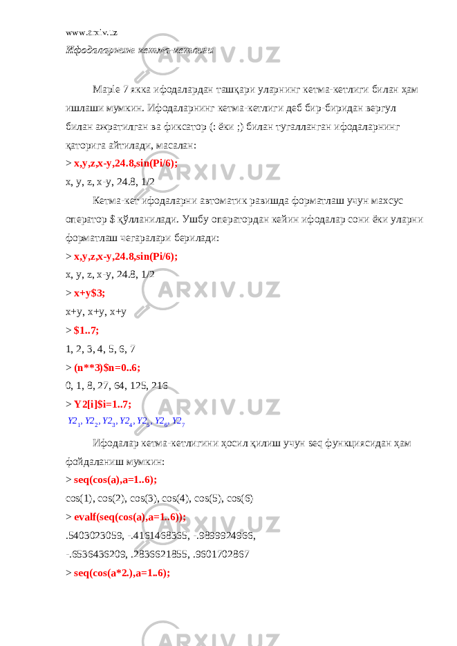 www.arxiv.uz Ифодаларнинг кетма - кетлиги Ma р le 7 якка ифодалардан ташқари уларнинг кетма - кетлиги билан ҳам ишлаши мумкин . Ифодаларнинг кетма - кетлиги деб бир - биридан вергул билан ажратилган ва фиксатор (: ёки ;) билан тугалланган ифодаларнинг қаторига айтилади , масалан : > x,y,z,x-y,24.8,sin(Pi/6); x, y, z, x-y, 24.8, 1/2 Кетма-кет ифодаларни автоматик равишда форматлаш учун махсус оператор $ қўлланилади. Ушбу оператордан кейин ифодалар сони ёки уларни форматлаш чегаралари берилади: > x,y,z,x-y,24.8,sin(Pi/6); x, y, z, x-y, 24.8, 1/2 > x+y$3; x+y, x+y, x+y > $1..7; 1, 2, 3, 4, 5, 6, 7 > (n**3)$n=0..6; 0, 1, 8, 27, 64, 125, 216 > Y2[i]$i=1..7; , , , , , ,Y2 1 Y2 2 Y2 3 Y2 4 Y2 5 Y2 6 Y2 7 Ифодалар кетма-кетлигини ҳосил қилиш учун seq функциясидан ҳам фойдаланиш мумкин: > seq(cos(a),a=1..6); cos(1), cos(2), cos(3), cos(4), cos(5), cos(6) > evalf(seq(cos(a),a=1..6)); .5403023059, -.4161468365, -.9899924966, -.6536436209, .2836621855, .9601702867 > seq(cos(a*2.),a=1..6); 