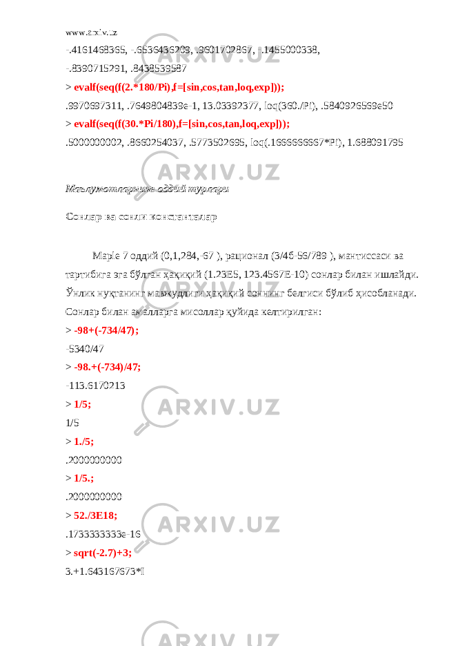 www.arxiv.uz -.4161468365, -.6536436209, .9601702867, -.1455000338, -.8390715291, .8438539587 > evalf(seq(f(2.*180/Pi),f=[sin,cos,tan,loq,exp])); .9970697311, .7649804839e-1, 13.03392377, loq(360./Pi), .5840926569e50 > evalf(seq(f(30.*Pi/180),f=[sin,cos,tan,loq,exp])); .5000000002, .8660254037, .5773502695, loq(.1666666667*Pi), 1.688091795 Ма ъ лумотларнинг оддий турлари Сонлар ва сонли константалар Maрle 7 оддий (0,1,284,-67 ), рационал (3/4б-56/789 ), мантиссаси ва тартибига эга бўлган ҳақиқий (1.23Е5, 123.4567Е-10) сонлар билан ишлайди. Ўнлик нуқтанинг мавжудлиги ҳақиқий соннинг белгиси бўлиб ҳисобланади. Сонлар билан амалларга мисоллар қуйида келтирилган: > -98+(-734/47); -5340/47 > -98.+(-734)/47; -113.6170213 > 1/5; 1/5 > 1./5; .2000000000 > 1/5.; .2000000000 > 52./3E18; .1733333333e-16 > sqrt(-2.7)+3; 3.+1.643167673*I 