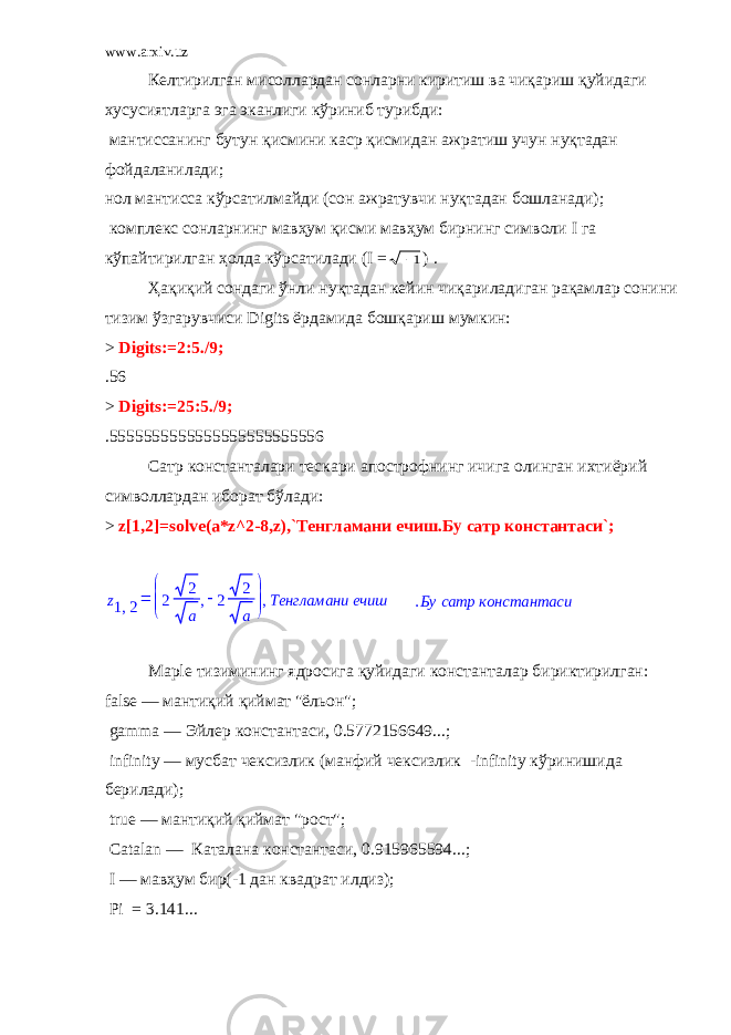 www.arxiv.uz Келтирилган мисоллардан сонларни киритиш ва чиқариш қуйидаги хусусиятларга эга эканлиги кўриниб турибди:   мантиссанинг бутун қисмини каср қисмидан ажратиш учун нуқтадан фойдаланилади;   нол мантисса кўрсатилмайди (сон ажратувчи нуқтадан бошланади);   комплекс сонларнинг мавҳум қисми мавҳум бирнинг символи I га кўпайтирилган ҳолда кўрсатилади ( I =1 ) . Ҳақиқий сондаги ўнли нуқтадан кейин чиқариладиган рақамлар сонини тизим ўзгарувчиси Digits ёрдамида бошқариш мумкин: > Digits:=2:5./9; .56 > Digits:=25:5./9; .5555555555555555555555556 Сатр константалари тескари апострофнинг ичига олинган ихтиёрий символлардан иборат бўлади: > z[1,2]=solve(a*z^2-8,z),`Тенгламани ечиш.Бу сатр константаси`; Ma р le тизимининг ядросига қуйидаги константалар бириктирилган:   false — мантиқий қиймат &#34;ёльон&#34;;   gamma — Эйлер константаси, 0.5772156649...;   infinity — мусбат чексизлик (манфий чексизлик -infinity кўринишида берилади);   true — мантиқий қиймат &#34;рост&#34;;   Catalan — Каталана константаси, 0.915965594...;   I — мавҳум бир(-1 дан квадрат илдиз);   Pi = 3.141...  z ,1 2        ,2 2 a  2 2 a Тенгламани ечиш, .Бу сатр константаси 