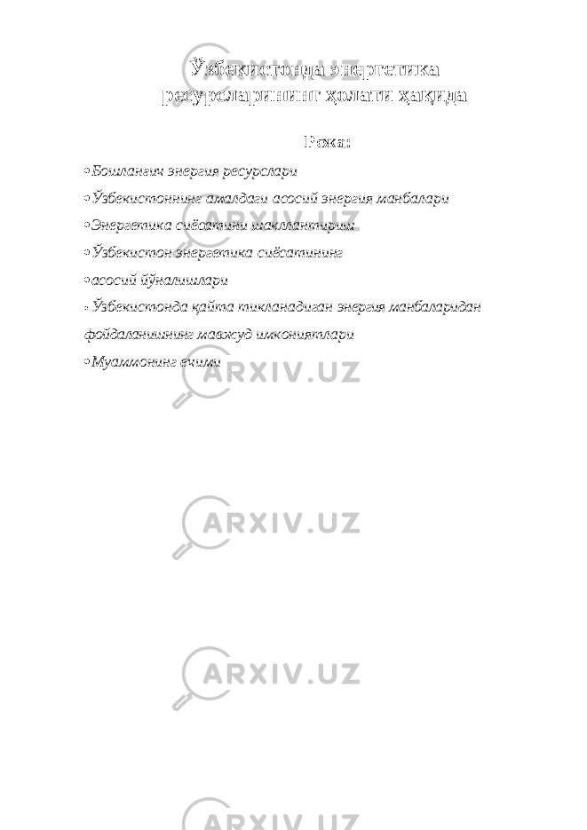 Ўзбекистонда энергетика ресурсларининг ҳолати ҳақида Режа:  Бошланғич энергия ресурслари  Ўзбекистоннинг амалдаги асосий энергия манбалари  Энергетика сиёсатини шакллантириш  Ўзбекистон энергетика сиёсатининг  асосий йўналишлари  Ў збекистонда қайта тикланадиган энергия манбаларидан фойдаланишнинг мавжуд имкониятлари  Муаммонинг ечими 