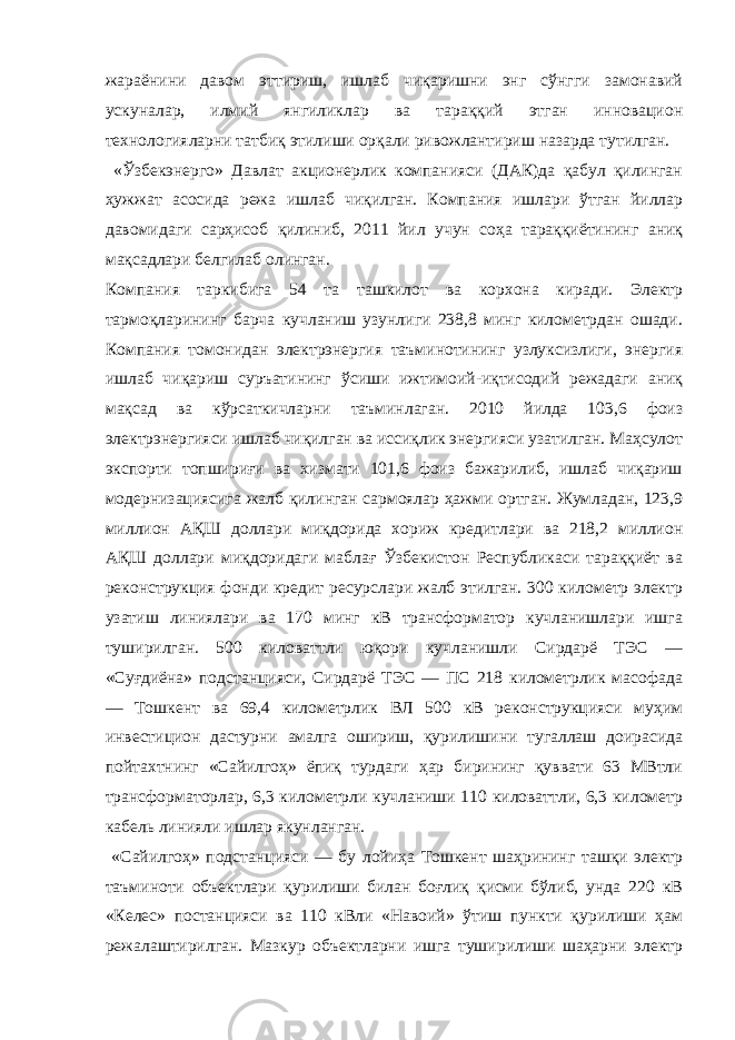 жараёнини давом эттириш, ишлаб чиқаришни энг сўнгги замонавий ускуналар, илмий янгиликлар ва тараққий этган инновацион технологияларни татбиқ этилиши орқали ривожлантириш назарда тутилган. «Ўзбекэнерго» Давлат акционерлик компанияси (ДАК)да қабул қилинган ҳужжат асосида режа ишлаб чиқилган. Компания ишлари ўтган йиллар давомидаги сарҳисоб қилиниб, 2011 йил учун соҳа тараққиётининг аниқ мақсадлари белгилаб олинган. Компания таркибига 54 та ташкилот ва корхона киради. Электр тармоқларининг барча кучланиш узунлиги 238,8 минг километрдан ошади. Компания томонидан электрэнергия таъминотининг узлуксизлиги, энергия ишлаб чиқариш суръатининг ўсиши ижтимоий-иқтисодий режадаги аниқ мақсад ва кўрсаткичларни таъминлаган. 2010 йилда 103,6 фоиз электрэнергияси ишлаб чиқилган ва иссиқлик энергияси узатилган. Маҳсулот экспорти топшириғи ва хизмати 101,6 фоиз бажарилиб, ишлаб чиқариш модернизациясига жалб қилинган сармоялар ҳажми ортган. Жумладан, 123,9 миллион АҚШ доллари миқдорида хориж кредитлари ва 218,2 миллион АҚШ доллари миқдоридаги маблағ Ўзбекистон Республикаси тараққиёт ва реконструкция фонди кредит ресурслари жалб этилган. 300 километр электр узатиш линиялари ва 170 минг кВ трансформатор кучланишлари ишга туширилган. 500 киловаттли юқори кучланишли Сирдарё ТЭС — «Суғдиёна» подстанцияси, Сирдарё ТЭС — ПС 218 километрлик масофада — Тошкент ва 69,4 километрлик ВЛ 500 кВ реконструкцияси муҳим инвестицион дастурни амалга ошириш, қурилишини тугаллаш доирасида пойтахтнинг «Сайилгоҳ» ёпиқ турдаги ҳар бирининг қуввати 63 МВтли трансформаторлар, 6,3 километрли кучланиши 110 киловаттли, 6,3 километр кабель линияли ишлар якунланган. «Сайилгоҳ» подстанцияси — бу лойиҳа Тошкент шаҳрининг ташқи электр таъминоти объектлари қурилиши билан боғлиқ қисми бўлиб, унда 220 кВ «Келес» постанцияси ва 110 кВли «Навоий» ўтиш пункти қурилиши ҳам режалаштирилган. Мазкур объектларни ишга туширилиши шаҳарни электр 