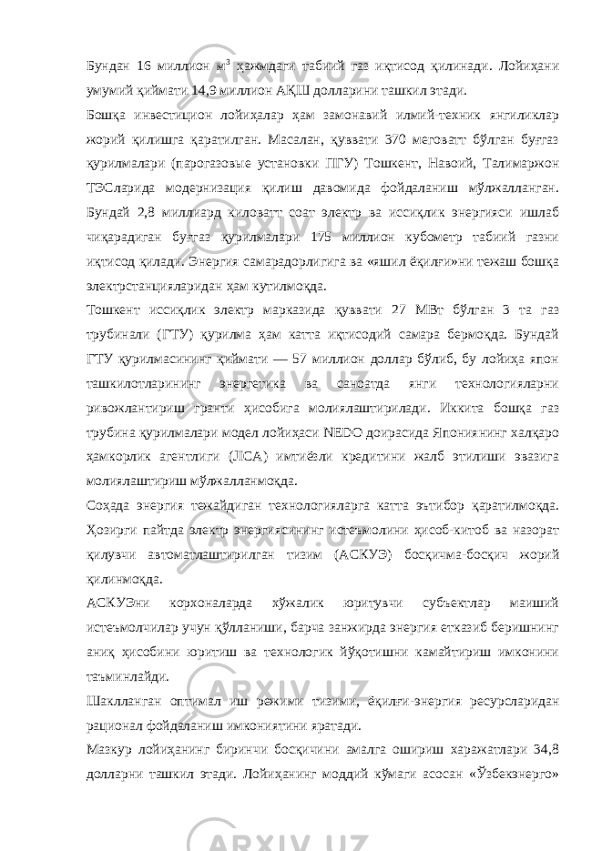 Бундан 16 миллион м 3 ҳажмдаги табиий газ иқтисод қилинади. Лойиҳани умумий қиймати 14,9 миллион АҚШ долларини ташкил этади. Бошқа инвестицион лойиҳалар ҳам замонавий илмий-техник янгиликлар жорий қилишга қаратилган. Масалан, қуввати 370 меговатт бўлган буғгаз қурилмалари (парогазовые установки ПГУ) Тошкент, Навоий, Талимаржон ТЭСларида модернизация қилиш давомида фойдаланиш мўлжалланган. Бундай 2,8 миллиард киловатт соат электр ва иссиқлик энергияси ишлаб чиқарадиган буғгаз қурилмалари 175 миллион кубометр табиий газни иқтисод қилади. Энергия самарадорлигига ва «яшил ёқилғи»ни тежаш бошқа электрстанцияларидан ҳам кутилмоқда. Тошкент иссиқлик электр марказида қуввати 27 МВт бўлган 3 та газ трубинали (ГТУ) қурилма ҳам катта иқтисодий самара бермоқда. Бундай ГТУ қурилмасининг қиймати — 57 миллион доллар бўлиб, бу лойиҳа япон ташкилотларининг энергетика ва саноатда янги технологияларни ривожлантириш гранти ҳисобига молиялаштирилади. Иккита бошқа газ трубина қурилмалари модел лойиҳаси NEDO доирасида Япониянинг халқаро ҳамкорлик агентлиги (JICA) имтиёзли кредитини жалб этилиши эвазига молиялаштириш мўлжалланмоқда. Соҳада энергия тежайдиган технологияларга катта эътибор қаратилмоқда. Ҳозирги пайтда электр энергиясининг истеъмолини ҳисоб-китоб ва назорат қилувчи автоматлаштирилган тизим (АСКУЭ) босқичма-босқич жорий қилинмоқда. АСКУЭни корхоналарда хўжалик юритувчи субъектлар маиший истеъмолчилар учун қўлланиши, барча занжирда энергия етказиб беришнинг аниқ ҳисобини юритиш ва технологик йўқотишни камайтириш имконини таъминлайди. Шаклланган оптимал иш режими тизими, ёқилғи - энергия ресурсларидан рационал фойдаланиш имкониятини яратади. Мазкур лойиҳанинг биринчи босқичини амалга ошириш харажатлари 34,8 долларни ташкил этади. Лойиҳанинг моддий кўмаги асосан «Ўзбекэнерго» 