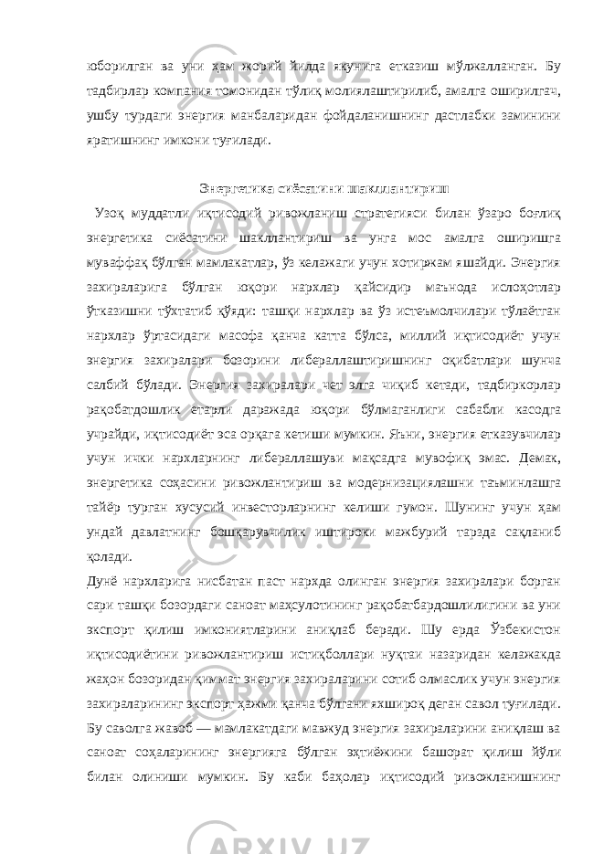 юборилган ва уни ҳам жорий йилда якунига етказиш мўлжалланган. Бу тадбирлар компания томонидан тўлиқ молиялаштирилиб, амалга оширилгач, ушбу турдаги энергия манбаларидан фойдаланишнинг дастлабки заминини яратишнинг имкони туғилади. Энергетика сиёсатини шакллантириш Узоқ муддатли иқтисодий ривожланиш стратегияси билан ўзаро боғлиқ энергетика сиёсатини шакллантириш ва унга мос амалга оширишга муваффақ бўлган мамлакатлар, ўз келажаги учун хотиржам яшайди. Энергия захираларига бўлган юқори нархлар қайсидир маънода ислоҳотлар ўтказишни тўхтатиб қўяди: ташқи нархлар ва ўз истеъмолчилари тўлаётган нархлар ўртасидаги масофа қанча катта бўлса, миллий иқтисодиёт учун энергия захиралари бозорини либераллаштиришнинг оқибатлари шунча салбий бўлади. Энергия захиралари чет элга чиқиб кетади, тадбиркорлар рақобатдошлик етарли даражада юқори бўлмаганлиги сабабли касодга учрайди, иқтисодиёт эса орқага кетиши мумкин. Яъни, энергия етказувчилар учун ички нархларнинг либераллашуви мақсадга мувофиқ эмас. Демак, энергетика соҳасини ривожлантириш ва модернизациялашни таъминлашга тайёр турган хусусий инвесторларнинг келиши гумон. Шунинг учун ҳам ундай давлатнинг бошқарувчилик иштироки мажбурий тарзда сақланиб қолади. Дунё нархларига нисбатан паст нархда олинган энергия захиралари борган сари ташқи бозордаги саноат маҳсулотининг рақобатбардошлилигини ва уни экспорт қилиш имкониятларини аниқлаб беради. Шу ерда Ўзбекистон иқтисодиётини ривожлантириш истиқболлари нуқтаи назаридан келажакда жаҳон бозоридан қиммат энергия захираларини сотиб олмаслик учун энергия захираларининг экспорт ҳажми қанча бўлгани яхшироқ деган савол туғилади. Бу саволга жавоб — мамлакатдаги мавжуд энергия захираларини аниқлаш ва саноат соҳаларининг энергияга бўлган эҳтиёжини башорат қилиш йўли билан олиниши мумкин. Бу каби баҳолар иқтисодий ривожланишнинг 