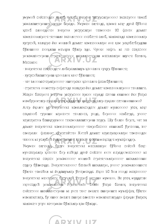 умумий сиёсатидан келиб чиқиб, энергия ресурсларининг экспортни тежаб режалаштиришга имкон беради. Умуман олганда, ҳамма вақт дунё бўйича қазиб олинадиган энергия ресурслари тахминан 90 фоизи давлат компанияларига тегишли эканлигини инобатга олиб, келажакда компаниялар хусусий, халқаро ёки миллий давлат компаниялари яна ҳам рақобатбардош бўлишини аниқлаш маъқул бўлар эди. Чунки нефть ва газ соҳасини ривожлантириш стратегиясини шакллантириш масалалари шунга боғлиқ. Масалан: - энергетика соҳасидаги либераллашув қанчалик чуқур бўлишига; - хусусийлаштириш қанчалик кенг бўлишига; - чет эл инвесторларининг иштироки қанчалик фаол бўлишига; - стратегик инвестор сифатида халқаро ёки давлат компанияларини танлашга . Ж аҳон бозорига энергия ресурсини эркин нархда сотиш яхшими ёки ўзаро мажбуриятлар орқали узоқ муддатли шартномалар орқали сотиш яхшими? Агар ёқилғи ва энергетика комплексидаги давлат мулкининг узоқ вақт сақланиб туриши варианти танланса, унда, биринчи навбатда, унинг корпоратив бошқарувини такомиллаштириш зарур. Шу билан бирга, чет эл давлат энергетика компанияларининг тажрибасини яхшилаб ўрганиш, энг самарали фаолият кўрсатаётган Хитой давлат корпорациялари томонидан техник ва услубий ёрдам олишга ҳаракат қилиш мақсадга мувофиқдир. Умуман олганда, бугун энергетика масалалари бўйича сиёсий баҳс- мунозаралар қизиган бир пайтда дунё сиёсати янги парадигмасининг ва энергетика соҳаси ривожининг миллий стратегияларининг шаклланиши содир бўлмоқда. Энергетиканинг базавий шакллари, унинг ривожланишига бўлган тамойил ва ёндашувлар ўзгармоқда. Яқин 50 йил ичида жаҳоннинг энергетика манзараси бутунлай ўзгариб кетиши мумкин. Ва узоқ муддатли иқтисодий ривожланиш стратегияси билан ўзаро боғлиқ энергетика сиёсатини шакллантириш ва унга тенг амалга оширишга муваффақ бўлган мамлакатлар, бу ишни амалга ошира олмаган мамлакатлардан фарқли ўлароқ келажаги учун хотиржам бўлсалар ҳам бўлади. 