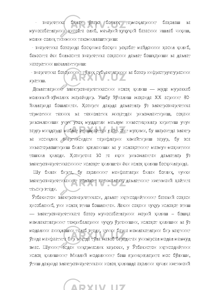  - энергетика билан ўзаро боғлиқ тармоқларнинг баҳолаш ва муносабатларини ҳисобга олиб, меъёрий-ҳуқуқий базасини ишлаб чиқиш, молия-солиқ тизимини такомиллаштириш: - энергетика бозорида босқичма-босқич рақобат майдонини ҳосил қилиб, бевосита ёки билвосита энергетика соҳасини давлат бошқариши ва давлат назоратини шакллантириш: - энергетика бозорининг тўлиқ субъектларини ва бозор инфраструктурасини яратиш. Давлатларнинг электроэнергетикасини ислоҳ қилиш — жуда мураккаб молиявий-хўжалик жараёндир. Ушбу йўналиш жаҳонда XX асрнинг 80- йилларида бошланган. Ҳозирги даврда давлатлар ўз электроэнергетика тармоғини техник ва технологик жиҳатдан ривожлантириш, соҳани ривожланиши учун узоқ муддатли маълум инвестициялар киритиш учун зарур миқдорда маблағ етишмаётган пайт. Энг муҳими, бу шароитда электр ва иссиқлик энергиясидаги тарифларни камайтириш зарур, бу эса инвесторлаштириш билан қопланиши ва у ислоҳотнинг мазмун-моҳиятини ташкил қилади. Ҳозиргача 30 га яқин ривожланган давлатлар ўз электроэнергетикасининг ислоҳот қилишган ёки ислоҳ қилиш босқичларида. Шу билан бирга, бу аҳолининг манфаатлари билан боғлиқ, чунки электроэнергетиканинг ислоҳот натижалари, давлатнинг ижтимоий ҳаётига таъсир этади. Ўзбекистон электроэнергетикаси, давлат иқтисодиётининг базавий соҳаси ҳисобланиб, уни ислоҳ этиш бошланган. Лекин соҳани чуқур ислоҳот этиш — электроэнергетикага бозор муносабатларини жорий қилиш – бошқа мамлакатларнинг тажрибаларини чуқур ўрганишни, ислоҳот қилишни ва ўз моделини аниқлашни талаб этади, чунки барча мамлакатларни бир вақтнинг ўзида манфаатига бир вақтда тўла жавоб берадиган универсал модел мавжуд эмас. Шунинг эсдан чиқармаслик керакки, у Ўзбекистон иқтисодиётини ислоҳ қилишнинг Миллий моделининг беш принципларига мос бўлиши, ўтиш даврида электроэнергетикани ислоҳ қилишда аҳолини кучли ижтимоий 