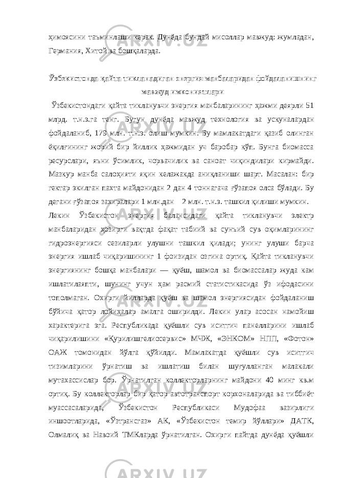 ҳимоясини таъминлаши керак. Дунёда бундай мисоллар мавжуд: жумладан, Германия, Хитой ва бошқаларда. Ў збекистонда қайта тикланадиган энергия манбаларидан фойдаланишнинг мавжуд имкониятлари Ўзбекистондаги қайта тикланувчи энергия манбаларининг ҳажми деярли 51 млрд. т.н.э.га тенг. Бугун дунёда мавжуд технология ва ускуналардан фойдаланиб, 179 млн. т.н.э. олиш мумкин. Бу мамлакатдаги қазиб олинган ёқилғининг жорий бир йиллик ҳажмидан уч баробар кўп. Бунга биомасса ресурслари, яъни ўсимлик, чорвачилик ва саноат чиқиндилари кирмайди. Мазкур манба салоҳияти яқин келажакда аниқланиши шарт. Масалан: бир гектар экилган пахта майдонидан 2 дан 4 тоннагача ғўзапоя олса бўлади. Бу дегани ғўзапоя захиралари 1 млн.дан 2 млн. т.н.э. ташкил қилиши мумкин. Лекин Ўзбекистон энергия балансидаги қайта тикланувчи электр манбаларидан ҳозирги вақтда фақат табиий ва сунъий сув оқимларининг гидроэнергияси сезиларли улушни ташкил қилади; унинг улуши барча энергия ишлаб чиқаришининг 1 фоизидан озгина ортиқ. Қайта тикланувчи энергиянинг бошқа манбалари — қуёш, шамол ва биомассалар жуда кам ишлатилаяпти, шунинг учун ҳам расмий статистикасида ўз ифодасини тополмаган. Охирги йилларда қуёш ва шамол энергиясидан фойдаланиш бўйича қатор лойиҳалар амалга оширилди. Лекин улар асосан намойиш характерига эга. Республикада қуёшли сув иситгич панелларини ишлаб чиқарилишини «Қурилишгелиосервис» МЧЖ, «ЭНКОМ» НПП, «Фотон» ОАЖ томонидан йўлга қўйилди. Мамлакатда қуёшли сув иситгич тизимларини ўрнатиш ва ишлатиш билан шуғулланган малакали мутахассислар бор. Ўрнатилган коллекторларнинг майдони 40 минг кв.м ортиқ. Бу коллекторлар бир қатор автотранспорт корхоналарида ва тиббиёт муассасаларида, Ўзбекистон Республикаси Мудофаа вазирлиги иншоотларида, «Ўзтрансгаз» АК, «Ўзбекистон темир йўллари» ДАТК, Олмалиқ ва Навоий ТМКларда ўрнатилган. Охирги пайтда дунёда қуёшли 