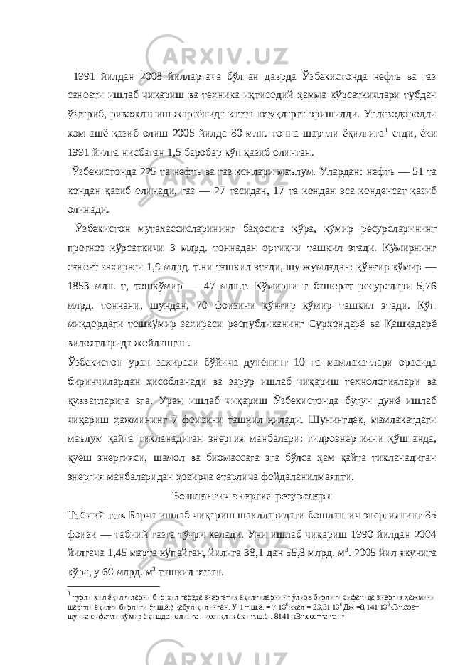  1991 йилдан 2008 йилларгача бўлган даврда Ўзбекистонда нефть ва газ саноати ишлаб чиқариш ва техника-иқтисодий ҳамма кўрсаткичлари тубдан ўзгариб, ривожланиш жараёнида катта ютуқларга эришилди. Углеводородли хом ашё қазиб олиш 2005 йилда 80 млн. тонна шартли ёқилғига 1 етди, ёки 1991 йилга нисбатан 1,5 баробар кўп қазиб олинган. Ўзбекистонда 225 та нефть ва газ конлари маълум. Улардан : нефть — 51 та кондан қазиб олинади, газ — 27 тасидан, 17 та кондан эса конденсат қазиб олинади. Ўзбекистон мутахассисларининг баҳосига кўра, кўмир ресурсларининг прогноз кўрсаткичи 3 млрд. тоннадан ортиқни ташкил этади. Кўмирнинг саноат захираси 1,9 млрд. т.ни ташкил этади, шу жумладан: қўнғир кўмир — 1853 млн. т, тошкўмир — 47 млн.т. Кўмирнинг башорат ресурслари 5,76 млрд. тоннани, шундан, 70 фоизини қўнғир кўмир ташкил этади. Кўп миқдордаги тошкўмир захираси республиканинг Сурхондарё ва Қашқадарё вилоятларида жойлашган. Ўзбекистон уран захираси бўйича дунёнинг 10 та мамлакатлари орасида биринчилардан ҳисобланади ва зарур ишлаб чиқариш технологиялари ва қувватларига эга. Уран ишлаб чиқариш Ўзбекистонда бугун дунё ишлаб чиқариш ҳажмининг 7 фоизини ташкил қилади. Шунингдек, мамлакатдаги маълум қайта тикланадиган энергия манбалари: гидроэнергияни қўшганда, қуёш энергияси, шамол ва биомассага эга бўлса ҳам қайта тикланадиган энергия манбаларидан ҳозирча етарлича фойдаланилмаяпти. Бошланғич энергия ресурслари Табиий газ. Барча ишлаб чиқариш шаклларидаги бошланғич энергиянинг 85 фоизи — табиий газга тўғри келади. Уни ишлаб чиқариш 1990 йилдан 2004 йилгача 1,45 марта кўпайган, йилига 38,1 дан 55,8 млрд. м 3 . 2005 йил якунига кўра, у 60 млрд. м 3 ташкил этган. 1 турли хил ёқилғиларни бир хил тарзда энергетик ёқилғиларнинг ўлчов бирлиги сифатида энергия ҳажмини шартли ёқилғи бирлиги (т.ш.ё.) қабул қилинган. У 1 т.ш.ё. = 7 . 10 6 ккал = 29,31 . 10 6 Дж =8,141 . 10 3 кВт.соат шунча сифатли кўмир ёқишдан олинган иссиқлик ёки т.ш.ё.. 8141 кВт.соатга тенг 