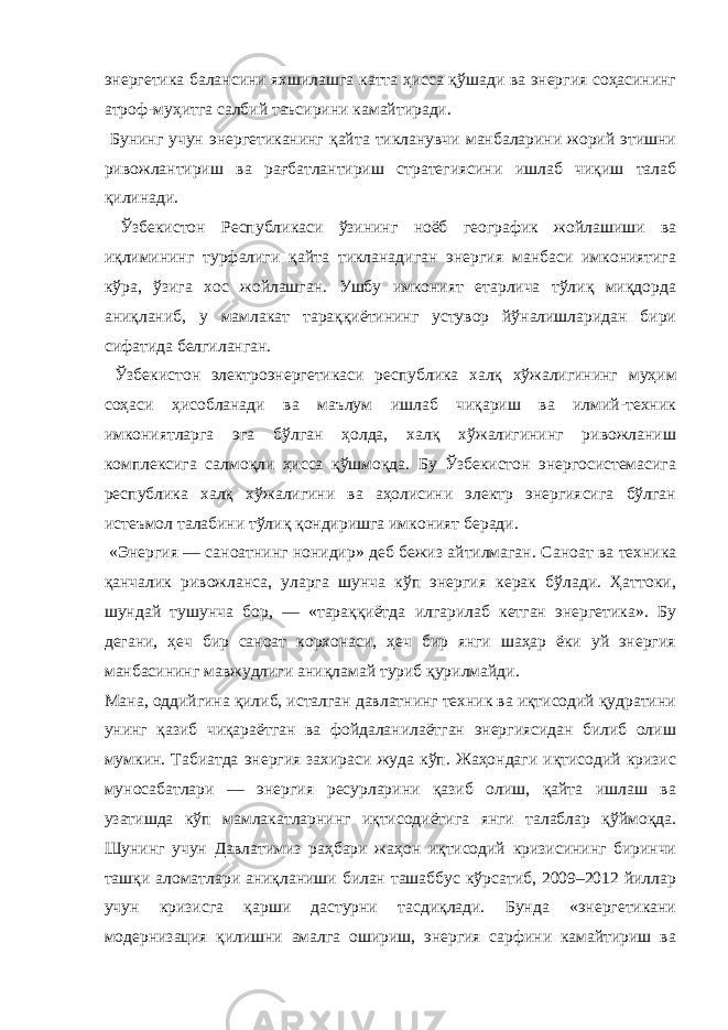 энергетика балансини яхшилашга катта ҳисса қўшади ва энергия соҳасининг атроф-муҳитга салбий таъсирини камайтиради. Бунинг учун энергетиканинг қайта тикланувчи манбаларини жорий этишни ривожлантириш ва рағбатлантириш стратегиясини ишлаб чиқиш талаб қилинади. Ўзбекистон Республикаси ўзининг ноёб географик жойлашиши ва иқлимининг турфалиги қайта тикланадиган энергия манбаси имкониятига кўра, ўзига хос жойлашган. Ушбу имконият етарлича тўлиқ миқдорда аниқланиб, у мамлакат тараққиётининг устувор йўналишларидан бири сифатида белгиланган. Ўзбекистон электроэнергетикаси республика халқ хўжалигининг муҳим соҳаси ҳисобланади ва маълум ишлаб чиқариш ва илмий-техник имкониятларга эга бўлган ҳолда, халқ хўжалигининг ривожланиш комплексига салмоқли ҳисса қўшмоқда. Бу Ўзбекистон энергосистемасига республика халқ хўжалигини ва аҳолисини электр энергиясига бўлган истеъмол талабини тўлиқ қондиришга имконият беради. «Энергия — саноатнинг нонидир » деб бежиз айтилмаган . Саноат ва техника қанчалик ривожланса, уларга шунча кўп энергия керак бўлади. Ҳаттоки, шундай тушунча бор, — «тараққиётда илгарилаб кетган энергетика». Бу дегани, ҳеч бир саноат корхонаси, ҳеч бир янги шаҳар ёки уй энергия манбасининг мавжудлиги аниқламай туриб қурилмайди. Мана, оддийгина қилиб, исталган давлатнинг техник ва иқтисодий қудратини унинг қазиб чиқараётган ва фойдаланилаётган энергиясидан билиб олиш мумкин. Табиатда энергия захираси жуда кўп. Жаҳондаги иқтисодий кризис муносабатлари — энергия ресурларини қазиб олиш, қайта ишлаш ва узатишда кўп мамлакатларнинг иқтисодиётига янги талаблар қўймоқда. Шунинг учун Давлатимиз раҳбари жаҳон иқтисодий кризисининг биринчи ташқи аломатлари аниқланиши билан ташаббус кўрсатиб, 2009–2012 йиллар учун кризисга қарши дастурни тасдиқлади. Бунда «энергетикани модернизация қилишни амалга ошириш, энергия сарфини камайтириш ва 