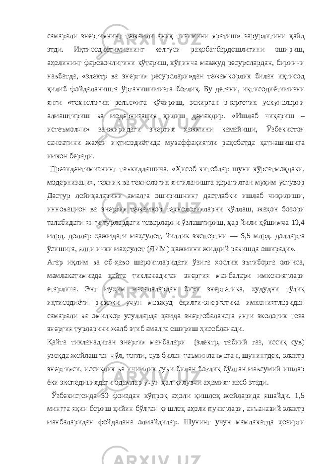 самарали энергиянинг тежамли аниқ тизимини яратиш» зарурлигини қайд этди. Иқтисодиётимизнинг келгуси рақобатбардошлигини ошириш, аҳолининг фаровонлигини кўтариш, кўпинча мавжуд ресурслардан, биринчи навбатда, «электр ва энергия ресурслари»дан тежамкорлик билан иқтисод қилиб фойдаланишга ўрганишимизга боғлиқ. Бу дегани, иқтисодиётимизни янги «технологик рельс»ига кўчириш, эскирган энергетик ускуналарни алмаштириш ва модернизация қилиш демакдир. «Ишлаб чиқариш – истеъмолчи» занжиридаги энергия ҳажмини камайиши, Ўзбекистон саноатини жаҳон иқтисодиётида муваффақиятли рақобатда қатнашишига имкон беради. Президентимизнинг таъкидлашича, «Ҳисоб-китоблар шуни кўрсатмоқдаки, модернизация, техник ва технологик янгиланишга қаратилган муҳим устувор Дастур лойиҳаларини амалга оширишнинг дастлабки ишлаб чиқилиши, инновацион ва энергия тежамкор технологияларни қўллаш, жаҳон бозори талабидаги янги турлардаги товарларни ўзлаштириш, ҳар йили қўшимча 10,4 млрд. доллар ҳажмдаги маҳсулот, йиллик экспортни — 6,5 млрд. долларга ўсишига, ялпи ички маҳсулот (ЯИМ) ҳажмини жиддий равишда оширади». Агар иқлим ва об-ҳаво шароитларидаги ўзига хослик эътиборга олинса, мамлакатимизда қайта тикланадиган энергия манбалари имкониятлари етарлича. Энг муҳим масалалардан бири энергетика, ҳудудни тўлиқ иқтисодиёти ривожи учун мавжуд ёқилғи-энергетика имкониятларидан самарали ва омилкор усулларда ҳамда энергобалансга янги экологик тоза энергия турларини жалб этиб амалга ошириш ҳисобланади. Қайта тикланадиган энергия манбалари (электр, табиий газ, иссиқ сув) узоқда жойлашган чўл, тоғли, сув билан таъминланмаган, шунингдек, электр энергияси, иссиқлик ва ичимлик суви билан боғлиқ бўлган мавсумий ишлар ёки экспедициядаги одамлар учун ҳал қилувчи аҳамият касб этади. Ўзбекистонда 60 фоиздан кўпроқ аҳоли қишлоқ жойларида яшайди. 1,5 мингга яқин бориш қийин бўлган қишлоқ аҳоли пунктлари, анъанавий электр манбаларидан фойдалана олмайдилар. Шунинг учун мамлакатда ҳозирги 