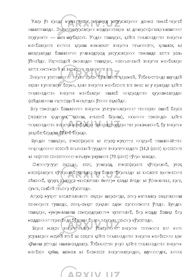  Улар ўз ерида мулк эгаси, мавжуд ресурсларини доимо тежаб-тергаб ишлатишади. Энергоресурсларни модернизация ва диверсификациялашнинг зарурияти — шак-шубҳасиз. Ундан ташқари, қайта тикланадиган энергия манбаларига янгича қараш мамлакат энергия таъминоти, қишлоқ ва шаҳарларда бошланғич углеводород ресурсларини тежашда катта роль ўйнайди. Иқтисодий омилидан ташқари, ноанъанавий энергия манбалари катта ижтимоий ва экологик аҳамиятга эга. Энергия узатишнинг нархи арзон бўлишига қарамай, Ўзбекистонда шундай аҳоли пунктлари борки, ҳали энергия манбасига эга эмас ва у ерларда қайта тикланадиган энергия манбалари ишлаб чиқарадиган қурилмалардан фойдаланиш иқтисодий жиҳатдан ўзини оқлайди. Бир томондан бошланғич энергия узатувчиларнинг таннархи ошиб борса (геология қидирув, қазиш, етказиб бериш), иккинчи томондан қайта тикланадиган энергия манбалари технологиялари тез ривожланиб, бу энергия рақобатбардош бўлиб боради. Бундан ташқари, атмосферага ва атроф-муҳитга чиқариб ташланаётган чиқиндининг асосий анъанавий турдаги энергетикадаги (31,3 фоиз) ҳиссасига ва нефтгаз саноатининг маълум улушига (29 фоиз) тўғри келади. Олтингугурт оксиди, азот, углерод, атмосферага кўтарилиб, узоқ масофаларга кўтарилиб кетади, сув билан бирикади ва кислота эритмасига айланиб, қуруқ ерларга «кислотали ёмғир» ҳолда ёғади ва ўсимликка, ерга, сувга, салбий таъсир кўрсатади. Атроф-муҳит кислоталилиги юқори шароитда, оғир металлар овқатланиш занжирига тушади, озиқ–овқат орқали одам организмига ўтади. Бундан ташқари, «умумлашиш самарадорлиги» кузатилиб, бир модда бошқа бир модданинг таркибида бўлиши билан зарарли таъсир кўрсатади. Барча жаҳон энергетиклари ўзларининг энергия тизимига энг янги усулларни жорий этиб ва соҳага қайта тикланадиган энергия манбасини ҳам қўшиш устида ишламоқдалар. Ўзбекистон учун қайта тикланадиган энергия манбаси қуёш, шамол ва биомасса энергияларидан, шунингдек, кичик 