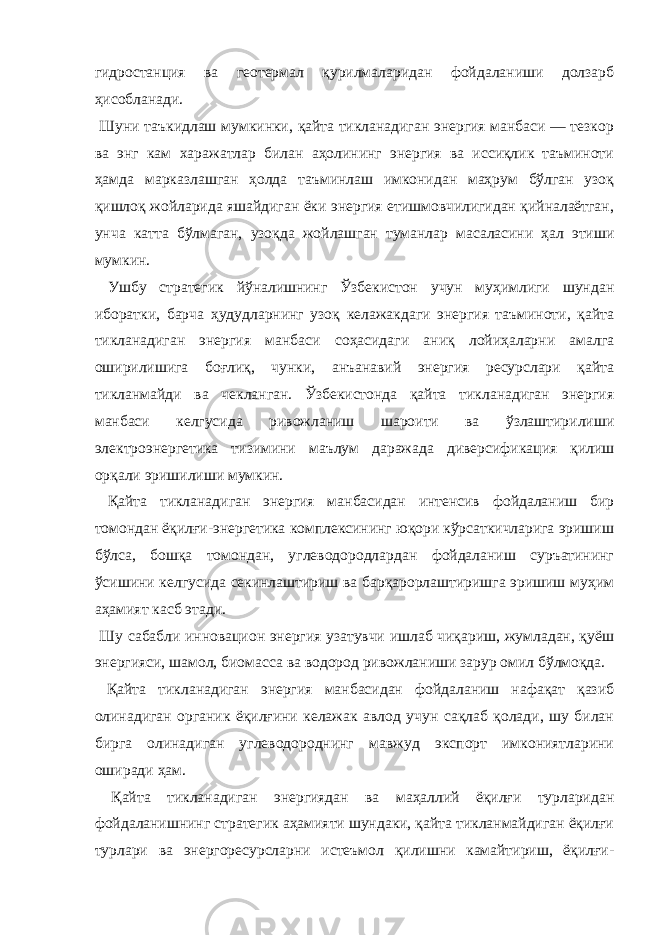 гидростанция ва геотермал қурилмаларидан фойдаланиши долзарб ҳисобланади. Шуни таъкидлаш мумкинки, қайта тикланадиган энергия манбаси ― тезкор ва энг кам харажатлар билан аҳолининг энергия ва иссиқлик таъминоти ҳамда марказлашган ҳолда таъминлаш имконидан маҳрум бўлган узоқ қишлоқ жойларида яшайдиган ёки энергия етишмовчилигидан қийналаётган, унча катта бўлмаган, узоқда жойлашган туманлар масаласини ҳал этиши мумкин. Ушбу стратегик йўналишнинг Ўзбекистон учун муҳимлиги шундан иборатки, барча ҳудудларнинг узоқ келажакдаги энергия таъминоти, қайта тикланадиган энергия манбаси соҳасидаги аниқ лойиҳаларни амалга оширилишига боғлиқ, чунки, анъанавий энергия ресурслари қайта тикланмайди ва чекланган. Ўзбекистонда қайта тикланадиган энергия манбаси келгусида ривожланиш шароити ва ўзлаштирилиши электроэнергетика тизимини маълум даражада диверсификация қилиш орқали эришилиши мумкин. Қайта тикланадиган энергия манбасидан интенсив фойдаланиш бир томондан ёқилғи-энергетика комплексининг юқори кўрсаткичларига эришиш бўлса, бошқа томондан, углеводородлардан фойдаланиш суръатининг ўсишини келгусида секинлаштириш ва барқарорлаштиришга эришиш муҳим аҳамият касб этади. Шу сабабли инновацион энергия узатувчи ишлаб чиқариш, жумладан, қуёш энергияси, шамол, биомасса ва водород ривожланиши зарур омил бўлмоқда. Қайта тикланадиган энергия манбасидан фойдаланиш нафақат қазиб олинадиган органик ёқилғини келажак авлод учун сақлаб қолади, шу билан бирга олинадиган углеводороднинг мавжуд экспорт имкониятларини оширади ҳам. Қайта тикланадиган энергиядан ва маҳаллий ёқилғи турларидан фойдаланишнинг стратегик аҳамияти шундаки, қайта тикланмайдиган ёқилғи турлари ва энергоресурсларни истеъмол қилишни камайтириш, ёқилғи- 