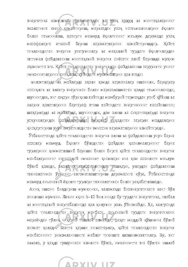 энергетика комплекси фаолиятидан ва узоқ ҳудуд ва минтақаларнинг экологияга юкни камайтириш, марказдан узоқ истеъмолчиларни ёқилғи билан таъминлаш, ҳозирги мавжуд ёқилғининг маълум даражада узоқ масофаларга етказиб бериш харажатларини камайтиришдир. Қайта тикланадиган энергия узатувчилар ва маҳаллий турдаги ёқилғилардан оптимал фойдаланиш минтақавий энергия сиёсати олиб боришда муҳим аҳамиятга эга. Қайта тикланадиган энергиядан фойдаланиш зарурияти унинг имкониятларини аниқлаш, қуйидаги муаммоларни ҳал этади: -вилоятларда ва жойларда аҳоли ҳамда корхоналар ишончли, барқарор иссиқлик ва электр энергияси билан марказлашмаган ҳолда таъминланади, шунингдек, энг юқори зўриқиш пайтида мажбурий тармоқдан узиб қўйиш ва авария ҳолатларини бартараф этиш пайтидаги энергиянинг пасайишини; шаҳарларда ва жойларда, шунингдек, дам олиш ва сиҳатгоҳларда энергия ускуналаридан фойдаланишда ажралиб чиқадиган зарарли моддаларни қисқартириш учун ажратиладиган эмиссия харажатларини камайтиради. Ўзбекистонда қайта тикланадиган энергия олиш ва фойдаланиш учун барча асослар мавжуд. Ёқилғи бўладиган фойдали қазилмаларнинг барча турларини қимматлашиб бориши билан бирга қайта тикланадиган энергия манбаларининг иқтисодий имконият қисмлари яна ҳам осонлиги маълум бўлиб қолади, экологик хавфсизлигидан ташқари, улардан фойдаланиш технологияси ўзининг автоматлаштириш даражасига кўра, Ўзбекистонда мавжуд анъанавий ёқилғи турлари технологияси билан рақобатлашади. Аниқ ишонч билдириш мумкинки, келажакда биоэнергетикага кенг йўл очилиши мумкин. Лекин яқин 5–10 йил ичида бу турдаги энергетика, глобал ва минтақавий энергобалансда ҳал қилувчи роль ўйнамайди. Ҳа, келгусида қайта тикланадиган энергия манбаси, анъанавий турдаги энергетикани жараёндан тўлиқ чиқариб ташлай олмайди, фақат жиддий қўшимча бўлиб хизмат қилади. Бахтга қарши инвесторлар, қайта тикланадиган энергия манбасининг ривожланишига маблағ тикишга шошилмаяптилар. Бу, энг аввало, у ҳақда тушунчаси камлиги бўлса, имкониятга эга бўлган ишлаб 