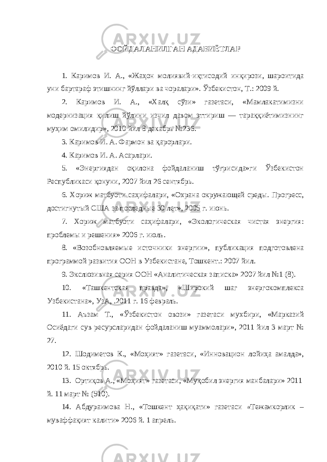 ФОЙДАЛАНИЛГАН АДАБИЁТЛАР 1. Каримов И. А., «Жаҳон молиявий-иқтисодий инқирози, шароитида уни бартараф этишнинг йўллари ва чоралари». Ўзбекистон, Т.: 2009 й. 2. Каримов И. А., «Халқ сўзи» газетаси, «Мамлакатимизни модернизация қилиш йўлини изчил давом эттириш — тараққиётимизнинг муҳим омилидир», 2010 йил 8 декабрь №236. 3. Каримов И. А. Фармон ва қарорлари. 4 . Каримов И. А. Асарлари. 5. « Энергиядан оқилона фойдаланиш тўғрисида»ги Ўзбекистон Республикаси қонуни, 2007 йил 26 сентябрь. 6. Хориж матбуоти саҳифалари, « О храна окружающей среды . П рогресс, достигнутый США за последные 30 лет» , 2005 г . и юнь . 7. Хориж матбуоти саҳифалари, «Экологическая чистая энергия: проблемы и решения» 2006 г . и юль . 8. « Возобновляем ые источники энергии » , п убликация подготовлена программой развития ООН в У збекистан е , Т ошкент .: 2007 йил. 9. Экслюзивная серия ООН «Аналитическая записка» 2007 йил №1 (8). 10 . «Ташкентская правда», «Широкий шаг энергокомплекса Узбекистана», УзА, .2011 г. 16 февраль. 11. Аъзам Т. , «Ўзбекистон овози» газетаси мухбири, «Марказий Осиёдаги сув ресурсларидан фойдаланиш муаммолари», 2011 йил 3 март № 27. 12. Шодиметов К., «Моҳият» газетаси, «Инновацион лойиҳа амалда», 2010 й. 15 октябрь. 13. Ортиқов А., «Моҳият» газетаси, «Муқобил энергия манбалари» 2011 й. 11 март № (510). 14 . Абдураимова Н ., «Тошкент ҳақиқати» газетаси « Тежамкорлик – муваффақият калити» 2006 й. 1 апрель. 