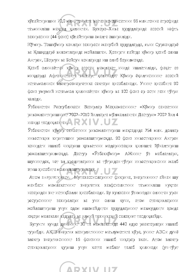 кўпайтиришни 70,0 млн. тоннага ва газ конденсатини 66 млн.тонна атрофида таъминлаш мақсад қилинган. Бухоро–Хива ҳудудларида асосий нефть захирасини (44 фоиз) кўпайтириш амалга оширилади. Кўмир. Тошкўмир конлари захираси жанубий ҳудудларда, яъни Сурхондарё ва Қашқадарё вилоятларида жойлашган. Ҳозирги пайтда кўмир қазиб олиш Ангрен, Шорғун ва Бойсун конларида иш олиб борилмоқда. Қазиб олинаётган кўмир асосан мамлакат ичида ишлатилади, фақат оз миқдорда Афғонистонга экспорт қилинади. Кўмир ёқилғисининг асосий истеъмолчиси электроэнергетика сектори ҳисобланади. Унинг ҳисобига 90 фоиз умумий истеъмол қилинаётган кўмир ва 100 фоиз ер ости гази тўғри келади. Ўзбекистон Республикаси Вазирлар Маҳкамасининг «Кўмир саноатини ривожлантиришнинг 2002–2010 йилларга мўлжалланган Дастури» 2002 йил 4 июнда тасдиқланган. Ўзбекистон кўмир саноатини ривожлантириш мақсадида 254 млн. доллар инвестиция киритишни режалаштирмоқда. 90 фоиз инвестицияни Ангрен конидаги ишлаб чиқариш қувватини модернизация қилишга йўналтириш режалаштирилмоқда. Дастур «Ўзбеккўмир» АЖнинг ўз маблағлари, шунингдек, чет эл кредитларини ва тўғридан-тўғри инвестициясини жалб этиш ҳисобига молиялаштирилади. Атом энергетикаси. Мутахассисларнинг фикрича, энергиянинг айнан шу манбаси мамлакатнинг энергетик хавфсизлигини таъминлаш нуқтаи назаридан энг истиқболли ҳисобланади. Бу хулосани ўзимиздан олинган уран ресурсининг захиралари ва уни олиш кучи, атом станцияларини жойлаштириш учун одам яшамайдиган ҳудудларнинг мавжудлиги ҳамда юқори малакали кадрлар ва илмий техникавий салоҳият тасдиқлайди. Бугунги кунда дунёнинг 30 та мамлакатида 440 ядро реакторлари ишлаб турибди. АҚШ энергия вазирлигининг маълумотига кўра, унинг АЭСи дунё электр энергиясининг 16 фоизини ишлаб чиқарар экан. Атом электр станцияларини қуриш учун катта маблағ талаб қилинади (уч-тўрт 