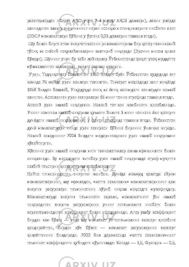 реакторлардан иборат АЭС учун 2–4 млрд. АҚШ доллари), лекин уларда олинадиган электр энергиянинг нархи иссиқлик станцияларига нисбатан паст (ОЭСР мамлакатлари бўйича у ўртача 0,03 долларни ташкил этади). Шу билан бирга атом энергетикасини ривожлантириш бир қатор техникавий тўсиқ ва сиёсий ноқулайликларни келтириб чиқаради (Эронни мисол қилса бўлади). Шунинг учун бу каби лойиҳалар Ўзбекистонда фақат узоқ муддатга мўлжалланган келажакда амалга ошиши мумкин. Уран. Тадқиқотлар бошланган 1950 йилдан буён Ўзбекистон ҳудудида энг камида 25 жойда уран конлари топилган. Тижорат мақсадида кенг миқёсда 1958 йилдан бошлаб, Учқудуқда очиқ ва ёпиқ кесимдаги конлардан кавлаб олинган. Асосланган уран захиралари 65 минг тонна атрофида ташкил этади. Асосий уран ишлаб чиқарувчи Навоий тоғ-кон комбинати ҳисобланади. Унинг номинал ишлаб чиқариш қуввати йилига 3 минг тоннани ёки ҳозирги дунёдаги ишлаб чиқаришнинг 7 фоизи атрофида ташкил этади. Ўзбекистон дунё мамлакатлари ичида уран захираси бўйича биринчи ўнликка киради. Навоий заводининг 2004 йилдаги модернизацияси уран ишлаб чиқаришни кўпайтирган. Кўпинча уран ишлаб чиқариш янги технологиялар олиш мумкинлиги билан аниқланади. Бу масаладаги эътибор уран ишлаб чиқаришда атроф-муҳитга салбий таъсирни қисқартириш ҳисобланади. Қайта тикланадиган энергия манбаи. Дунёда мавжуд ҳолатда айрим мамлакатларнинг, шу жумладан, «катта саккизлик» мамлакатларининг ҳам энергия ресурслари таъминотини кўриб чиқиш мақсадга мувофиқдир. Мамлакатларда энергия таъминоти аҳволи, мамлакатнинг ўзи ишлаб чиқарадиган энергия ресурсларини унинг истеъмолига нисбати билан характерланадиган коэффицент билан ифодаланади. Агар ушбу коэффицент бирдан кам бўлса — унда шу мамлакат ўз истеъмолини экспорт ҳисобига қондираётган, бирдан кўп бўлса — мамлакат ресурсларини экспорт қилаётганини билдиради. 2000 йил даражасида «катта саккизлик»нинг таъминот коэффиценти қуйидаги кўринишда: Канада — 1,5, Франция — 0,5, 