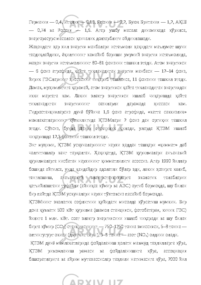 Германия — 0,4, Италия — 0,16, Япония — 0,2, Буюк Британия — 1,2, АҚШ — 0,74 ва Россия — 1,6. Агар ушбу масала динамикада кўрилса, эне р горесурс масаласи қанчалик долзарблиги ойдинлашади. Жаҳондаги ҳар хил энергия манбалари истеъмоли ҳақидаги маълумот шуни тасдиқлайдики, ёқилғининг камайиб бориши умумий энергия истеъмолида, жаҳон энергия истеъмолининг 80–81 фоизини ташкил этади. Атом энергияси — 6 фоиз атрофида, қайта тикланадиган энергия манбаси — 12–14 фоиз, йирик ГЭСларнинг ҳиссасини чиқариб ташланса, 11 фоизини ташкил этади. Демак, муҳимлигига қарамай, атом энергияси қайта тикланадиган энергиядан икки мартага кам. Лекин электр энергияси ишлаб чиқаришда қайта тикланадиган энергиянинг сезиларли даражада ҳиссаси кам. Гидростанцияларсиз дунё бўйича 1,6 фоиз атрофида, «катта саккизлик» мамлакатларининг кўпчилигида ҚТЭМлари 2 фоиз дан ортиқни ташкил этади. Сўзсиз, бунда Дания етакчилик қилади, уларда ҚТЭМ ишлаб чиқаришда 12,3 фоизини ташкил этади. Энг муҳими, ҚТЭМ ускуналарининг нархи ҳаддан ташқари «қиммат» деб чалғитишлар кенг тарқалган. Ҳақиқатда, ҚТЭМ қурилмалари анъанавий қурилмаларга нисбатан нархининг қимматлилиги асоссиз. Агар 1990 йиллар бошида айтилса, унда қандайдир адолатли бўлар эди, лекин ҳозирга келиб, тенглашиш, анаъанавий электрстанцияларга экологик талабларни қатъийлашгани туфайли (айниқса кўмир ва АЭС) ортиб бормоқда, шу билан бир пайтда ҚТЭМ ускуналари нархи тўхтовсиз пасайиб бормоқда. ҚТЭМнинг экологик софлигини қуйидаги мисолда кўрсатиш мумкин. Бир дона қуввати 500 кВт қурилма (шамол станцияси, фотобатарея, кичик ГЭС) йилига 1 млн. кВт. соат электр энергиясини ишлаб чиқаради ва шу билан бирга кўмир (СО 2 ) станциясининг — 750–1250 тонна эмиссияси, 5–8 тонна — олтингугурт окиси (двуокис серы), 3–6 тонна — азот (NO х ) олдини олади. ҚТЭМ дунё мамлакатларида фойдаланиш ҳолати мавжуд таҳлилларга кўра, ҚТЭМ ривожланиш режаси ва фойдаланишига кўра, ассоциация башоратларига ва айрим мутахассислар таҳлили натижасига кўра, 2000 йил 