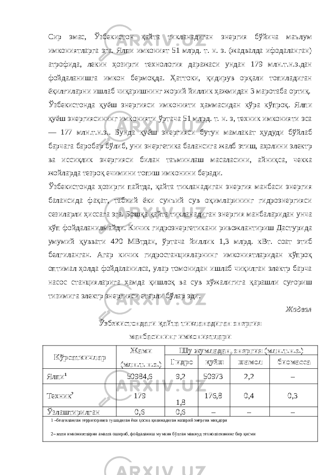 Сир эмас, Ўзбекистон қайта тикланадиган энергия бўйича маълум имкониятларга эга. Ялпи имконият 51 млрд. т. н. э. (жадвалда ифодаланган) атрофида, лекин ҳозирги технология даражаси ундан 179 млн.т.н.э.дан фойдаланишга имкон бермоқда. Ҳаттоки, қидирув орқали топиладиган ёқилғиларни ишлаб чиқаришнинг жорий йиллик ҳажмидан 3 маротаба ортиқ. Ўзбекистонда қуёш энергияси имконияти ҳаммасидан кўра кўпроқ. Ялпи қуёш энергиясининг имконияти ўртача 51 млрд. т. н. э, техник имконияти эса — 177 млн.т.н.э.. Бунда қуёш энергияси бутун мамлакат ҳудуди бўйлаб барчага баробар бўлиб, уни энергетика балансига жалб этиш, аҳолини электр ва иссиқлик энергияси билан таъминлаш масаласини, айниқса, чекка жойларда тезроқ ечимини топиш имконини беради. Ўзбекистонда ҳозирги пайтда, қайта тикланадиган энергия манбаси энергия балансида фақат, табиий ёки сунъий сув оқимларининг гидроэнергияси сезиларли ҳиссага эга. Бошқа қайта тикланадиган энергия манбаларидан унча кўп фойдаланилмайди. Кичик гидроэнергетикани ривожлантириш Дастурида умумий қуввати 420 МВтдан, ўртача йиллик 1,3 млрд. кВт. соат этиб белгиланган. Агар кичик гидростанцияларнинг имкониятларидан кўпроқ оптимал ҳолда фойдаланилса, улар томонидан ишлаб чиқилган электр барча насос станцияларига ҳамда қишлоқ ва сув хўжалигига қарашли суғориш тизимига электр энергияси етарли бўлар эди. Жадвал Ўзбекистондаги қайта тикланадиган энергия манбасининг имкониятлари Кўрсаткичлар Жами (млн.т. н.э.) Шу жумладан, энергия (млн.т.н.э.) Гидро қуёш шамол биомасса Ялпи 1 50984,6 9,2 50973 2,2 – Техник 2 179 1,8 176,8 0,4 0,3 Ўзлаштирилган 0,6 0,6 – – – 1 –белгиланган территорияга тушадиган ёки ҳосил қилинадиган назарий энергия миқдори 2– ялпи имкониятларни амалга ошириб, фойдаланиш мумкин бўлган мавжуд технологиянинг бир қисми 