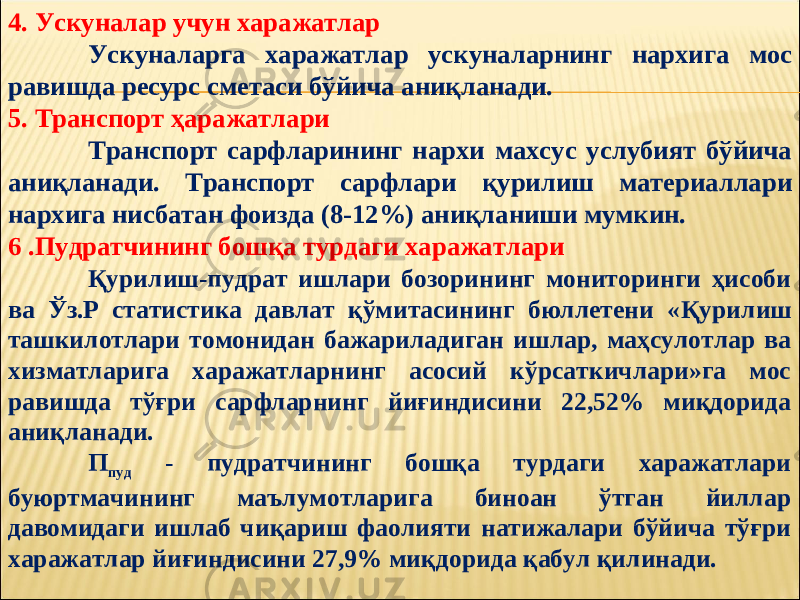 4. Ускуналар учун харажатлар Ускуналарга харажатлар ускуналарнинг нархига мос равишда ресурс сметаси бўйича аниқланади. 5. Транспорт ҳаражатлари Транспорт сарфларининг нархи махсус услубият бўйича аниқланади. Транспорт сарфлари қурилиш материаллари нархига нисбатан фоизда (8-12%) аниқланиши мумкин. 6 .Пудратчининг бошқа турдаги харажатлари Қурилиш-пудрат ишлари бозорининг мониторинги ҳисоби ва Ў з.Р статистика давлат қўмитасининг бюллетени « Қ урилиш ташкилотлари томонидан бажариладиган ишлар, маҳсулотлар ва хизматларига харажатларнинг асосий кўрсаткичлари»га мос равишда тўғри сарфларнинг йиғиндисини 22,52% миқдорида аниқланади. П пуд - пудратчининг бошқа турдаги харажатлари буюртмачининг маълумотларига биноан ўтган йиллар давомидаги ишлаб чиқариш фаолияти натижалари бўйича тўғри харажатлар йиғиндисини 27,9% миқдорида қабул қилинади. 