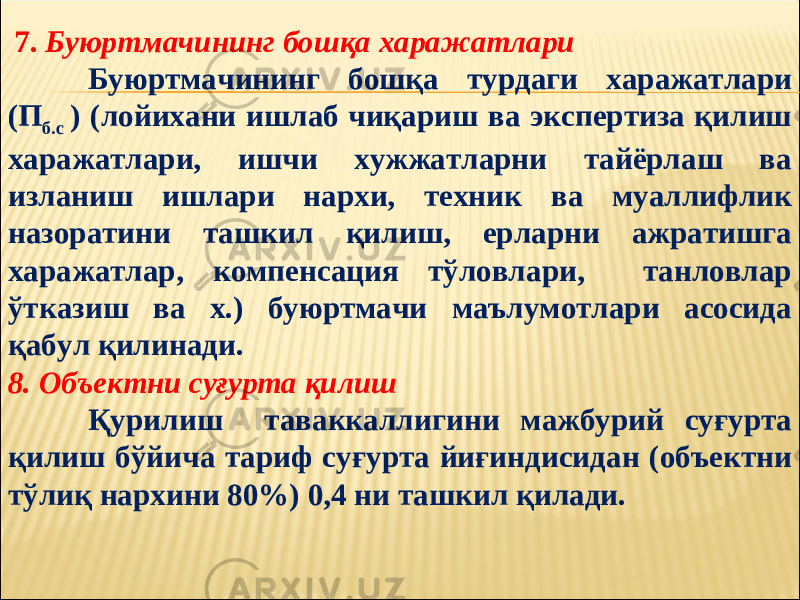  7. Буюртмачининг бошқа харажатлари Буюртмачининг бошқа турдаги харажатлари (П б.с ) (лойихани ишлаб чиқариш ва экспертиза қилиш харажатлари, ишчи хужжатларни тайёрлаш ва изланиш ишлари нархи, техник ва муаллифлик назоратини ташкил қилиш, ерларни ажратишга харажатлар, компенсация тўловлари, танловлар ўтказиш ва х.) буюртмачи маълумотлари асосида қабул қилинади. 8. Объектни суғурта қилиш Қурилиш таваккаллигини мажбурий суғурта қилиш бўйича тариф суғурта йиғиндисидан (объектни тўлиқ нархини 80%) 0,4 ни ташкил қилади. 