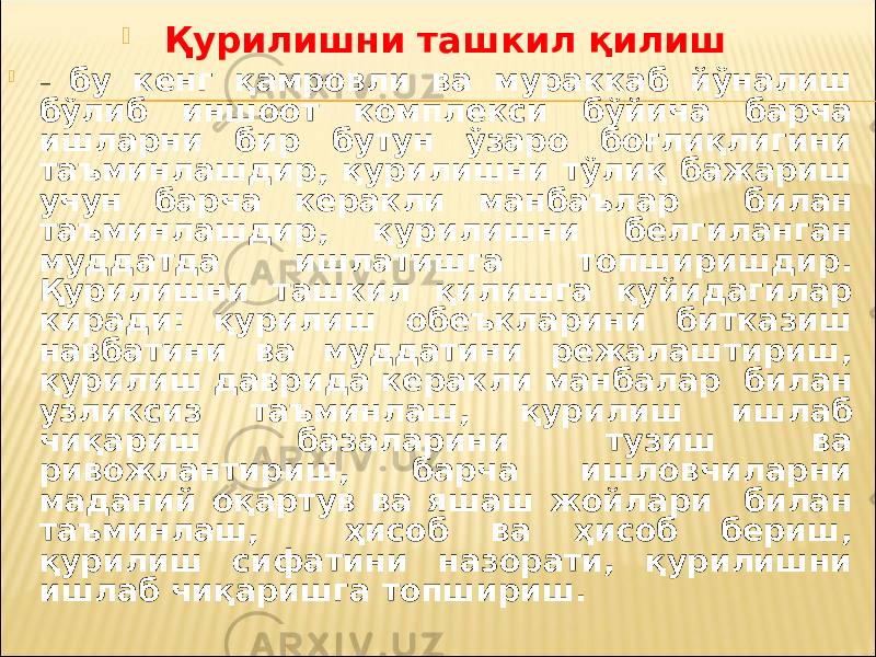  Қурилишни ташкил қилиш  – бу кенг қамровли ва мураккаб йўналиш бўлиб иншоот комплекси бўйича барча ишларни бир бутун ўзаро боғлиқлигини таъминлашдир, қурилишни тўлиқ бажариш учун барча керакли манбаълар билан таъминлашдир, қурилишни белгиланган муддатда ишлатишга топширишдир. Қурилишни ташкил қилишга қуйидагилар киради: қурилиш обеъкларини битказиш навбатини ва муддатини режалаштириш, қурилиш даврида керакли манбалар билан узликсиз таъминлаш, қурилиш ишлаб чиқариш базаларини тузиш ва ривожлантириш, барча ишловчиларни маданий оқартув ва яшаш жойлари билан таъминлаш, ҳисоб ва ҳисоб бериш, қурилиш сифатини назорати, қурилишни ишлаб чиқаришга топшириш. 