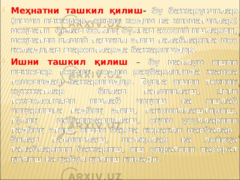  Меҳнатни ташкил қилиш - бу бажарувчилар (ишчи инженер техник ходим ва хизматчилар) меҳнати билан боғлиқ бўлган асосий ишларни, меҳнатни илмий ташкил этиш талабларига мос келадиган шароитларда бажаришдир.  Ишни ташкил қ илиш – бу маълум ишни инженер техник ходим раҳбарлигида жамоа томонидан бажаришдир. Бунга ишни техник хужжатлар билан таъминлаш, янги технологияни ишлаб чиқиш ва ишлаб чиқаришга тадбиқ этиш, такомиллаштириш, тўлиқ механизациялаш, оқим усулларини тадбиқ этиш, ишни барча керакли манбалар билан таъминлаш, меъёрлар ва лойиҳа талабларини бажариш, иш сифатини назорат қилиш ва қабул қилиш киради. 