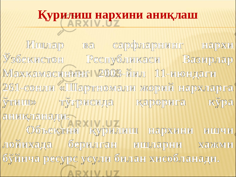 Қурилиш нархини аниқлаш Ишлар ва сарфларнинг нархи Ўзбекистон Республикаси Вазирлар Махкамасининг 2003-йил 11-июндаги 261-сонли «Шартномали жорий нархларга ўтиш» тўғрисида қарорига кўра аниқланади. Объектни қурилиш нархини ишчи лойихада берилган ишларни хажми бўйича ресурс усули билан хисобланади. 