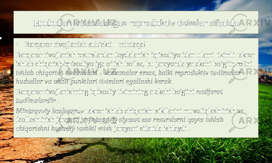 Hududlar ixtisoslashgan reproduktiv tizimlar sifatida • Barqaror rivojlanish sub&#39;ekti - mintaqa! Barqaror rivojlanish resurslardan foydalanish iqtisodiyotidan ularni tizimli takror ishlab chiqarish iqtisodiyotiga o‘tish bo‘lsa, bu jarayonda yetakchi bo‘g‘in rolini ishlab chiqarish tuzilmalari – korxonalar emas, balki reproduktiv tuzilmalar – hududlar va aholi punktlari tizimlari egallashi kerak. Barqaror rivojlanishning iqtisodiy tizimining etakchi bo&#39;g&#39;ini notijorat tuzilmalardir . Mintaqaviy boshqaruv takror ishlab chiqarish tsikllarini muvofiqlashtirish va faollashtirish jarayoni, mintaqaviy siyosat esa resurslarni qayta ishlab chiqarishni hududiy tashkil etish jarayoni sifatida ishlaydi . 