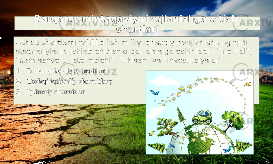 Barqaror mintaqaviy rivojlanishga o&#39;tish shartlari Ushbu shartlarni tahlil qilish milliy iqtisodiy rivojlanishning turli stsenariylarini ishlab chiqish orqali amalga oshiriladi - &#34;inertial&#34;, &#34;xom ashyo&#34;, &#34;iste&#39;molchi&#34;, &#34;tiklash&#34; va &#34;investitsiyalar&#34;. 1. Ichki iqtisodiy sharoitlar; 2. Tashqi iqtisodiy sharoitlar; 3. Ijtimoiy sharoitlar. 