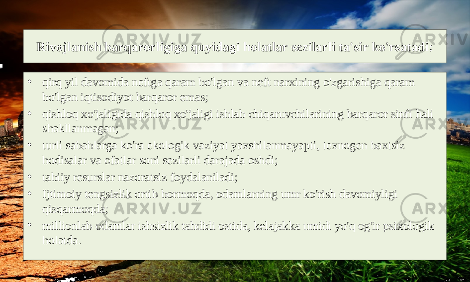 Rivojlanish barqarorligiga quyidagi holatlar sezilarli ta&#39;sir ko&#39;rsatadi: • qirq yil davomida neftga qaram bo&#39;lgan va neft narxining o&#39;zgarishiga qaram bo&#39;lgan iqtisodiyot barqaror emas; • qishloq xo&#39;jaligida qishloq xo&#39;jaligi ishlab chiqaruvchilarining barqaror sinfi hali shakllanmagan; • turli sabablarga ko&#39;ra ekologik vaziyat yaxshilanmayapti, texnogen baxtsiz hodisalar va ofatlar soni sezilarli darajada oshdi; • tabiiy resurslar nazoratsiz foydalaniladi; • Ijtimoiy tengsizlik ortib bormoqda, odamlarning umr ko&#39;rish davomiyligi qisqarmoqda; • millionlab odamlar ishsizlik tahdidi ostida, kelajakka umidi yo&#39;q og&#39;ir psixologik holatda. 