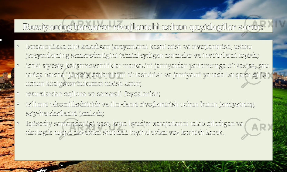 Rossiyaning barqaror rivojlanishi uchun quyidagilar zarur: • barqarorlikka olib keladigan jarayonlarni kashf etish va rivojlantirish, ushbu jarayonlarning samaradorligini ta&#39;minlaydigan normalar va institutlarni topish; • ichki siyosiy kelishmovchiliklar markazini jamiyatdan parlamentga o‘tkazish, shu tariqa barcha ijtimoiy qatlamlarni birlashtirish va jamiyatni yanada barqaror qilish uchun koalitsion hukumat tuzish zarur; • resurslardan oqilona va samarali foydalanish; • ta&#39;limni takomillashtirish va ilm-fanni rivojlantirish uchun butun jamiyatning sa&#39;y-harakatlarini jamlash; • Iqtisodiy samaradorligi past, katta byudjet xarajatlarini talab qiladigan va ekologik nuqtai nazardan shubhali loyihalardan voz kechish kerak. 